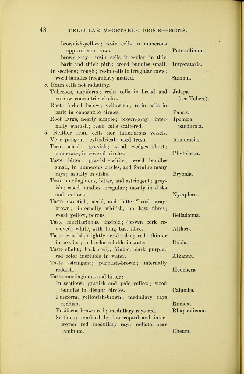 brownish-yellow; resin cells in numerous approximate rows. Petroselinum. brown-gray; resin cells irregular in thin bark and thick pith; wood bundles small. Imperatoria. In sections; tough; resin cells in irregular rows; wood bundles irregularly matted. Sumbul. Eesin cells not radiating. Tuberous, napiform; resin cells in broad and Jalapa narrow concentric circles. (see Tubers). Roots forked below; yellowish; resin cells in bark in concentric circles. Panax. Root large, nearly simple; brown-gray; inter- Ipomoea nally whitish; resin cells scattered. pandurata. Neither resin cells nor laticiferous vessels. Very pungent; cylindrical; used fresh. Armoracia. Taste acrid ; grayish; wood wedges short; numerous, in several circles. Phytolacca. Taste bitter; grayish - white; wood bundles small, in numerous circles, and forming many rays; usually in disks. Bryonia. Taste mucilaginous, bitter, and astringent; gray- ish ; wood bundles irregular; mostly in disks and sections. Nymphsea. Taste sweetish, acrid, and bitter f cork gray- brown ; internally whitish, no bast fibres; wood yellow, porous. Belladonna. Taste mucilaginous, insipid; (brown cork re- moved) white, with long bast fibres. Althaea. Taste sweetish, slightly acrid ; deep red ; thin or in powder ; red color soluble in water. Rubia. Taste slight; bark scaly, friable, dark purple; red color insoluble in water. Alkanna. Taste astringent; purplish-brown; internally reddish. Heuchera. Taste mucilaginous and bitter : In sections; grayish and pale yellow; wood bundles in distant circles. Calumba. Fusiform, yellowish-brown; medullary rays reddish. Rumex. Fusiform, brown-red ; medullary rays red. Rhaponticum. Sections; marbled by interrupted and inter- woven red medullary rays, radiate near cambium. Rheum.