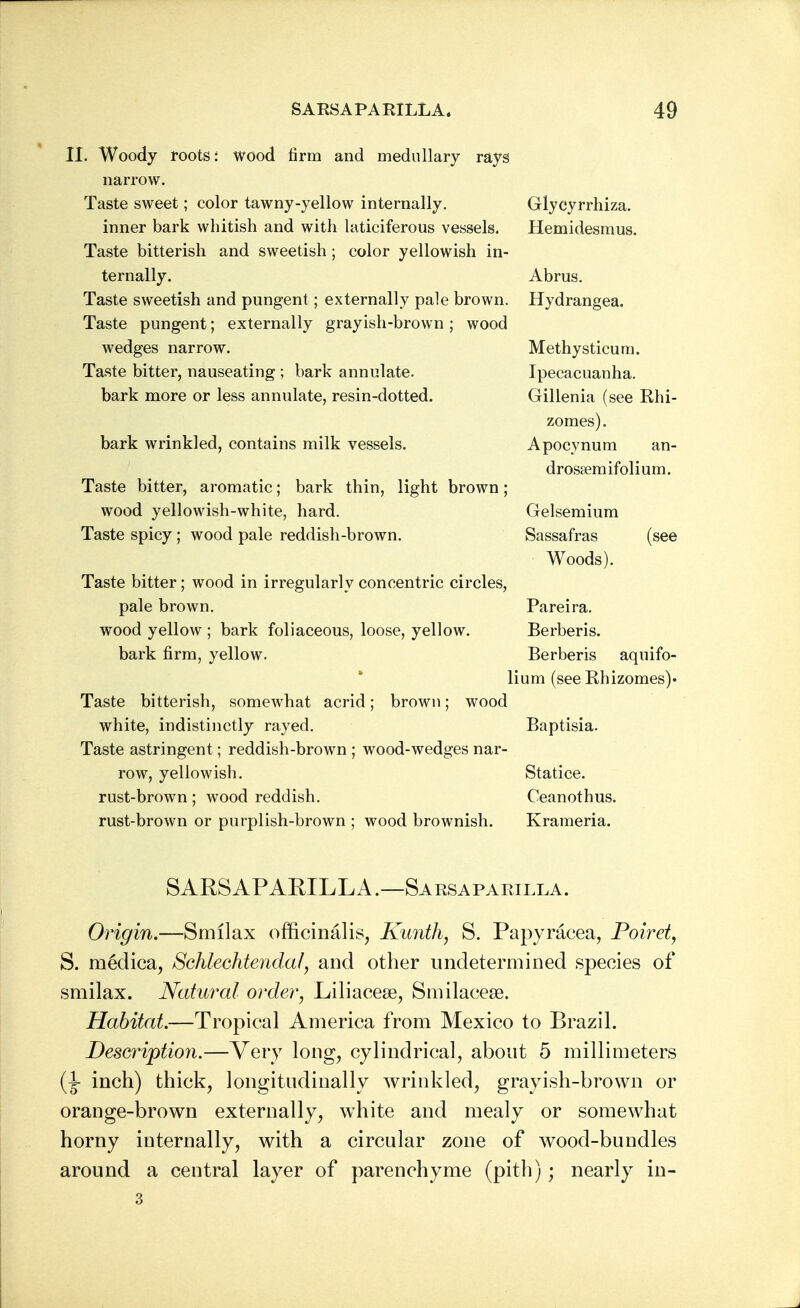 II. Woody foots: wood firm and medullary rays narrow. Taste sweet; color tawny-yellow internally. Glycyrrhiza. inner bark whitish and with laticiferous vessels. Hemidesmus. Taste bitterish and sweetish; color yellowish in- ternally. Abrus. Taste sweetish and pungent; externally pale brown. Hydrangea. Taste pungent; externally grayish-brown ; wood wedges narrow. Methysticum. Taste bitter, nauseating ; bark annulate. Ipecacuanha, bark more or less annulate, resin-dotted. Gillenia (see Rhi- zomes). bark wrinkled, contains milk vessels. Apocynum an- drosfemifolium. Taste bitter, aromatic; bark thin, light brown; wood yellowish-white, hard. Gelsemium Taste spicy; wood pale reddish-brown. Sassafras (see Woods). Taste bitter; wood in irregularly concentric circles, pale brown. Pareira. wood yellow ; bark foliaceous, loose, yellow. Berberis. bark firm, yellow. Berberis aquifo- lium (see Rhizomes)' Taste bitterish, somewhat acrid; brown; wood white, indistinctly rayed. Baptisia. Taste astringent; reddish-brown ; wood-wedges nar- row, yellowish. Statice. rust-brown ; wood reddish. Ceanothus. rust-brown or purplish-brown ; wood brownish. Krameria. SARSAPARILLA.—Sarsaparilla. Origin.—Smilax officinalis, Kunth, S. Papyracea, Poiret, S. rnedica, Schlechtendaf, and other undetermined species of smilax. Natural order, Liliacese, Smilacese. Habitat.—Tropical America from Mexico to Brazil. Description.—Very long, cylindrical, about 5 millimeters (J- inch) thick, longitudinally wrinkled, grayish-brown or orange-brown externally, white and mealy or somewhat horny internally, with a circular zone of wood-bundles around a central layer of parenchyme (pith); nearly in- 3