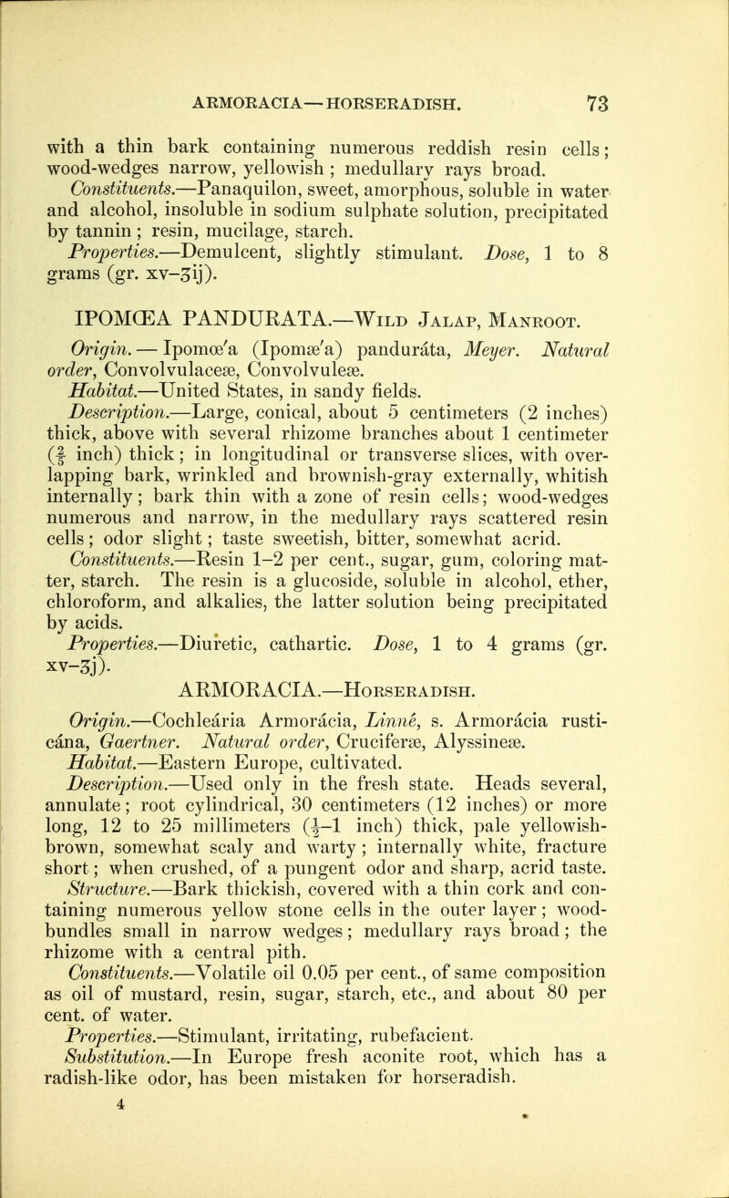 with a thin bark containing numerous reddish resin cells; wood-wedges narrow, yellowish ; medullary rays broad. Constituents.—Panaquilon, sweet, amorphous, soluble in water and alcohol, insoluble in sodium sulphate solution, precipitated by tannin ; resin, mucilage, starch. Properties.—Demulcent, slightly stimulant. Dose, 1 to 8 grams (gr. xv-^ij). IPOMCEA PANDURATA.—Wild Jalap, Manroot. Origin. — Ipomoe'a (Ipomse'a) pandurata, Meyer. Natural order, Convolvulacese, Convolvulese. Habitat—United States, in sandy fields. Description.—Large, conical, about 5 centimeters (2 inches) thick, above with several rhizome branches about 1 centimeter (f inch) thick; in longitudinal or transverse slices, with over- lapping bark, wrinkled and brownish-gray externally, whitish internally; bark thin with a zone of resin cells; wood-wedges numerous and narrow, in the medullary rays scattered resin cells; odor slight; taste sweetish, bitter, somewhat acrid. Constituents.—Resin 1-2 per cent., sugar, gum, coloring mat- ter, starch. The resin is a glucoside, soluble in alcohol, ether, chloroform, and alkalies, the latter solution being precipitated by acids. Properties.—Diuretic, cathartic. Dose, 1 to 4 grams (gr. ARMORACIA.—Horseradish. Origin.—Cochlearia Armoracia, Linne, s. Armoracia rusti- cana, Gaertner. Natural order, Cruciferse, Alyssinese. Habitat.—Eastern Europe, cultivated. Description.—Used only in the fresh state. Heads several, annulate; root cylindrical, 30 centimeters (12 inches) or more long, 12 to 25 millimeters (-|-1 inch) thick, pale yellowish- brown, somewhat scaly and warty ; internally white, fracture short; when crushed, of a pungent odor and sharp, acrid taste. Structure.—Bark thickish, covered with a thin cork and con- taining numerous yellow stone cells in the outer layer; wood- bundles small in narrow wedges; medullary rays broad; the rhizome wTith a central pith. Constituents.—Volatile oil 0.05 per cent., of same composition as oil of mustard, resin, sugar, starch, etc., and about 80 per cent, of water. Properties.—Stimulant, irritating, rubefacient. Substitution.—In Europe fresh aconite root, which has a radish-like odor, has been mistaken for horseradish. 4