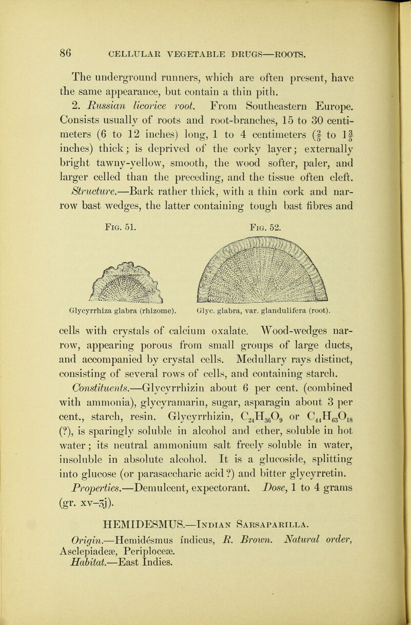 The underground runners, which are often present, have the same appearance, but contain a thin pith. 2. Russian licorice root. From Southeastern Europe. Consists usually of roots and root-branches, 15 to 30 centi- meters (6 to 12 inches) long, 1 to 4 centimeters (J- to If inches) thick; is deprived of the corky layer; externally bright tawny-yellow, smooth, the wood softer, paler, and larger celled than the preceding, and the tissue often cleft. Structure.—Bark rather thick, with a thin cork and nar- row bast wedges, the latter containing tough bast fibres and Fig. 51. Fig. 52. Glycyrrhiza glabra (rhizome). Glyc. glabra, var. glandulifera (root). cells with crystals of calcium oxalate. Wood-wedges nar- row, appearing porous from small groups of large ducts, and accompanied by crystal cells. Medullary rays distinct, consisting of several rows of cells, and containing starch. Constituents.—Glycyrrhizin about 6 per cent, (combined with ammonia), glycyramarin, sugar, asparagin about 3 per cent., starch, resin. Glycyrrhizin, C24H3609 or C44H63018 (?), is sparingly soluble in alcohol and ether, soluble in hot water; its neutral ammonium salt freely soluble in water, insoluble in absolute alcohol. It is a glucoside, splitting into glucose (or parasaccharic acid ?) and bitter glycyrretin. Properties.—Demulcent, expectorant. Dose, 1 to 4 grams (gr. xv-3j). HEMIDESMUS.—-Indian Sarsaparilla. Origin.—Hemidesmus indicus, R. Brown. Natural order, Asclepiadese, Periplocese. Habitat.—East Indies.