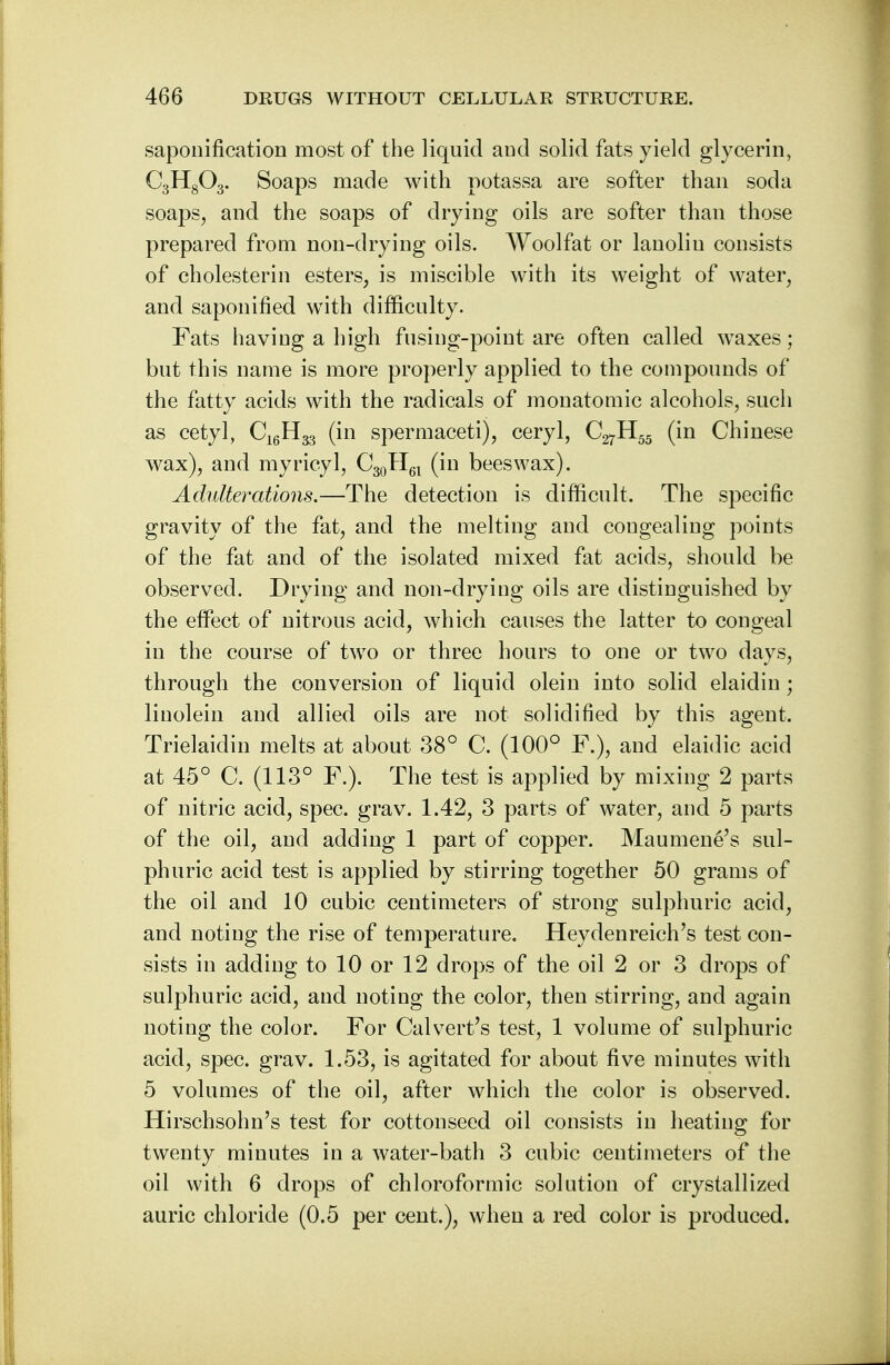 saponification most of the liquid and solid fats yield glycerin, C3H803. Soaps made with potassa are softer than soda soaps, and the soaps of drying oils are softer than those prepared from non-drying oils. Woolfat or lanolin consists of cholesterin esters, is miscible with its weight of water, and saponified with difficulty. Fats having a high fusing-point are often called waxes; but this name is more properly applied to the compounds of the fatty acids with the radicals of monatomic alcohols, such as cetyl, C^H^ (in spermaceti), ceryl, C27H55 (in Chinese wax), and myricyl, C30H6l (in beeswax). Adulterations.—The detection is difficult. The specific gravity of the fat, and the melting and congealing points of the fat and of the isolated mixed fat acids, should be observed. Drying and non-drying oils are distinguished by the effect of nitrous acid, which causes the latter to congeal in the course of two or three hours to one or two days, through the conversion of liquid olein into solid elaidin; linolein and allied oils are not solidified by this agent. Trielaidin melts at about 38° C. (100° F.), and elaidic acid at 45° C. (113° F.). The test is applied by mixing 2 parts of nitric acid, spec. grav. 1.42, 3 parts of water, and 5 parts of the oil, and adding 1 part of copper. Maumene's sul- phuric acid test is applied by stirring together 50 grams of the oil and 10 cubic centimeters of strong sulphuric acid, and noting the rise of temperature. Heydenreich's test con- sists in adding to 10 or 12 drops of the oil 2 or 3 drops of sulphuric acid, and noting the color, then stirring, and again noting the color. For Calvert's test, 1 volume of sulphuric acid, spec. grav. 1.53, is agitated for about five minutes with 5 volumes of the oil, after which the color is observed. Hirschsohn's test for cottonseed oil consists in heating for twenty minutes in a water-bath 3 cubic centimeters of the oil with 6 drops of chloroformic solution of crystallized auric chloride (0.5 per cent.), when a red color is produced.