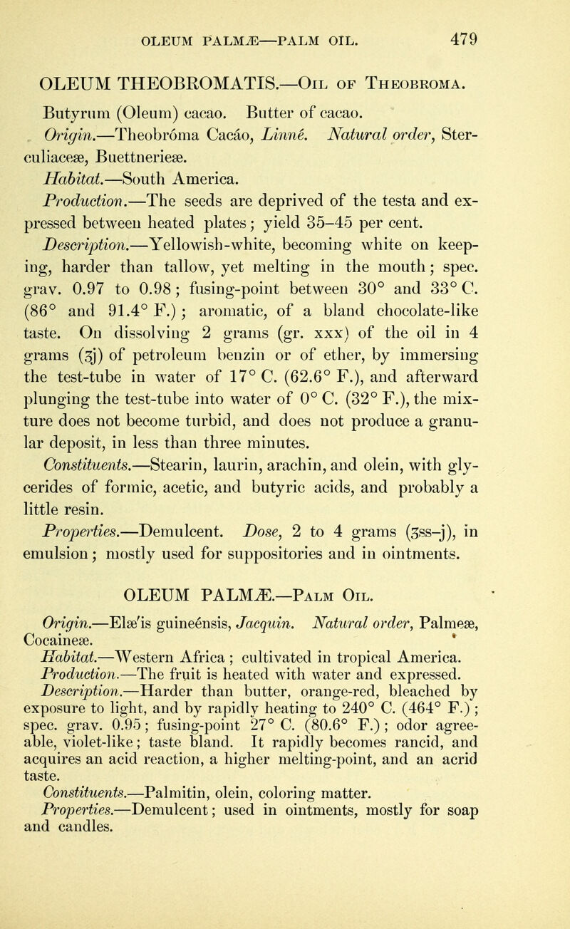 OLEUM THEOBROMATIS.—Oil of Theobroma. Butyrum (Oleum) cacao. Butter of cacao. r Origin.—Theobroma Cacao, Linne. Natural order, Ster- culiacese, Buettneriese. Habitat.—South America. Production.—The seeds are deprived of the testa and ex- pressed between heated plates; yield 35-45 per cent. Description.—Yellowish-white, becoming white on keep- ing, harder than tallow, yet melting in the mouth; spec, grav. 0.97 to 0.98; fusing-point between 30° and 33° C. (86° and 91.4° F.) ; aromatic, of a bland chocolate-like taste. On dissolving 2 grams (gr. xxx) of the oil in 4 grams (sj) of petroleum benzin or of ether, by immersing the test-tube in water of 17° C. (62.6° F.), and afterward plunging the test-tube into water of 0° C. (32° F.), the mix- ture does not become turbid, and does not produce a granu- lar deposit, in less than three minutes. Constituents.—Stearin, laurin, arachin, and olein, with gly- cerides of formic, acetic, and butyric acids, and probably a little resin. Properties.—Demulcent. Dose, 2 to 4 grams (3ss-j), in emulsion; mostly used for suppositories and in ointments. OLEUM PALM^.—Palm Oil. Origin.—Else'is guineensis, Jacquin. Natural order, Palmes, Cocainese. Habitat.—Western Africa ; cultivated in tropical America. Production.—The fruit is heated with water and expressed. Description.—Harder than butter, orange-red, bleached by exposure to light, and by rapidly heating to 240° C. (464° F.) ; spec. grav. 0.95; fusing-point 27° C. (80.6° F.) ; odor agree- able, violet-like; taste bland. It rapidly becomes rancid, and acquires an acid reaction, a higher melting-point, and an acrid taste. Constituents.—Palmitin, olein, coloring matter. Properties.—Demulcent; used in ointments, mostly for soap and candles.