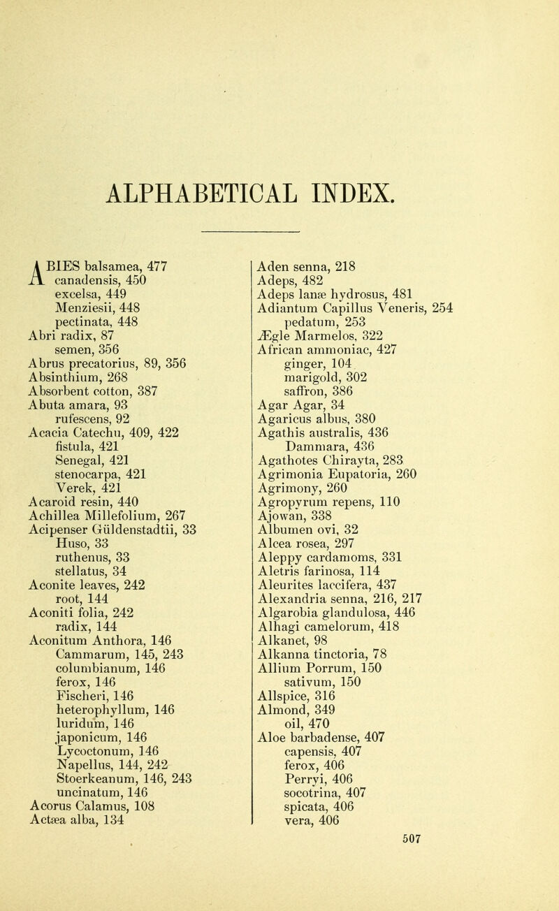 ALPHABETICAL INDEX. ABIES balsamea, 477 canadensis, 450 excelsa, 449 Menziesii, 448 pectinata, 448 Abri radix, 87 semen, 356 Abrus precatorius, 89, 356 Absinthium, 268 Absorbent cotton, 387 Abuta amara, 93 rufescens, 92 Acacia Catechu, 409, 422 fistula, 421 Senegal, 421 stenocarpa, 421 Verek, 421 Acaroid resin, 440 Achillea Millefolium, 267 Acipenser Giildenstadtii, 33 Huso, 33 ruthenus, 33 stellatus, 34 Aconite leaves, 242 root, 144 Aconiti folia, 242 radix, 144 Aconitum Anthora, 146 Cammarum, 145, 243 columbianum, 146 ferox, 146 Fischeri, 146 heterophyllum, 146 luridum, 146 japonicum, 146 Lycoctonum, 146 Napellus, 144, 242 Stoerkeanum, 146, 243 uncinatum, 146 Acorus Calamus, 108 Actsea alba, 134 Aden senna, 218 Adeps, 482 Adeps lana? hydrosus, 481 Adiantum Capillus Veneris, 254 pedatum, 253 ^Egle Marmelos, 322 African ammoniac, 427 ginger, 104 marigold, 302 saffron, 386 Agar Agar, 34 Agaricus albus, 380 Agathis australis, 436 Dammara, 436 Agathotes Chirayta, 283 Agrimonia Eupatoria, 260 Agrimony, 260 Agropyrum repens, 110 Ajow'an, 338 Albumen ovi, 32 Alcea rosea, 297 Aleppy cardamoms, 331 Aletris farinosa, 114 Aleurites laccifera, 437 Alexandria senna, 216, 217 Algarobia glandulosa, 446 Alhagi camelorum, 418 Alkanet, 98 Alkanna tinctoria, 78 Allium Porrum, 150 sativum, 150 Allspice, 316 Almond, 349 oil, 470 Aloe barbadense, 407 capensis, 407 ferox, 406 Perryi, 406 socotrina, 407 spicata, 406 vera, 406