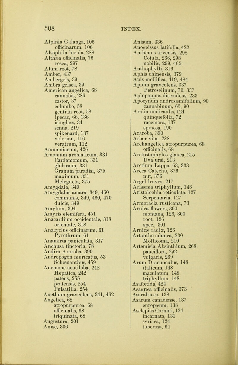 Alpinia Galanga, 106 officinarum, 106 Alsophila lurida, 288 Althaea officinalis, 76 rosea, 297 Alum root, 78 Amber, 437 Ambergris, 39 Ambra grisea, 39 American angelica, 68 cannabis, 286 castor, 37 columbo, 58 gentian root, 58 ipecac, 66, 136 isinglass, 34 senna, 219 spikenard, 137 valerian, 116 veratrum, 112 Ammoniacum, 426 Amomum aromaticum, 331 Cardamomum, 331 globosum, 331 Granum paradisi, 375 maximum, 331 Melegueta, 375 Amygdala, 349 Amvgdalus amara, 349, 460 communis, 349, 460, 470 dulcis, 349 Amylum, 394 Amyris elemifera, 451 Anacardium occidentale, 318 orientale, 318 Anacyclus officinarum, 61 Pyrethrum, 61 Anamirta paniculata, 317 Anchusa tinctoria, 78 Andira Araroba, 390 Andropogon muricatus, 53 Schoenanthus, 459 Anemone acutiloba, 242 Hepatica, 242 patens, 255 pratensis, 254 Pulsatilla, 254 Anethum graveolens, 341, 462 Angelica, 68 atropurpurea, 68 officinalis, 68 triquinata, 68 Angustura, 201 Anise, 336 Anisum, 336 Anogeissus latifolia, 422 Anthemis arvensis, 298 Cotula, 266, 298 nobilis, 299, 462 Anthophylli, 316 Aphis chinensis, 379 Apis mellifica, 419, 484 Apium graveolens, 337 Petroselinum, 70, 337 Aplopappus discoideus, 233 Apocynum androssemifolium, 90 cannabinum, 65, 90 Aralia nudicaulis, 124 quinquefolia, 72 racemosa, 137 spinosa, 190 Araroba, 390 Arbor vitse, 288 Archangelica atropurpurea, 68 officinalis, 68 Arctostaphylos glauca, 215 Uva ursi, 213 Arctium Lappa, 63, 333 Areca Catechu, 376 nut, 376 Argel leaves, 217 Arissema triphyllum, 148 Aristolochia reticulata, 127 Serpentaria, 127 Armoracia rusticana, 73 Arnica flowers, 300 montana, 126, 300 root, 126 spec, 301 Arnicas radix, 126 Artanthe adunca, 230 Mollicoma, 210 Artemisia Absinthium, 268 pauciflora, 292 vulgaris, 269 Arum Dracunculus, 148 italicum, 148 maculatum, 148 triphyllum, 148 Asafcetida, 424 Asagrsea officinalis, 373 Asarabacca, 138 Asarum canadense, 137 europseum, 138 Asclepias Cornuti, 124 incarnata, 131 syriaca, 124 tuberosa, 64