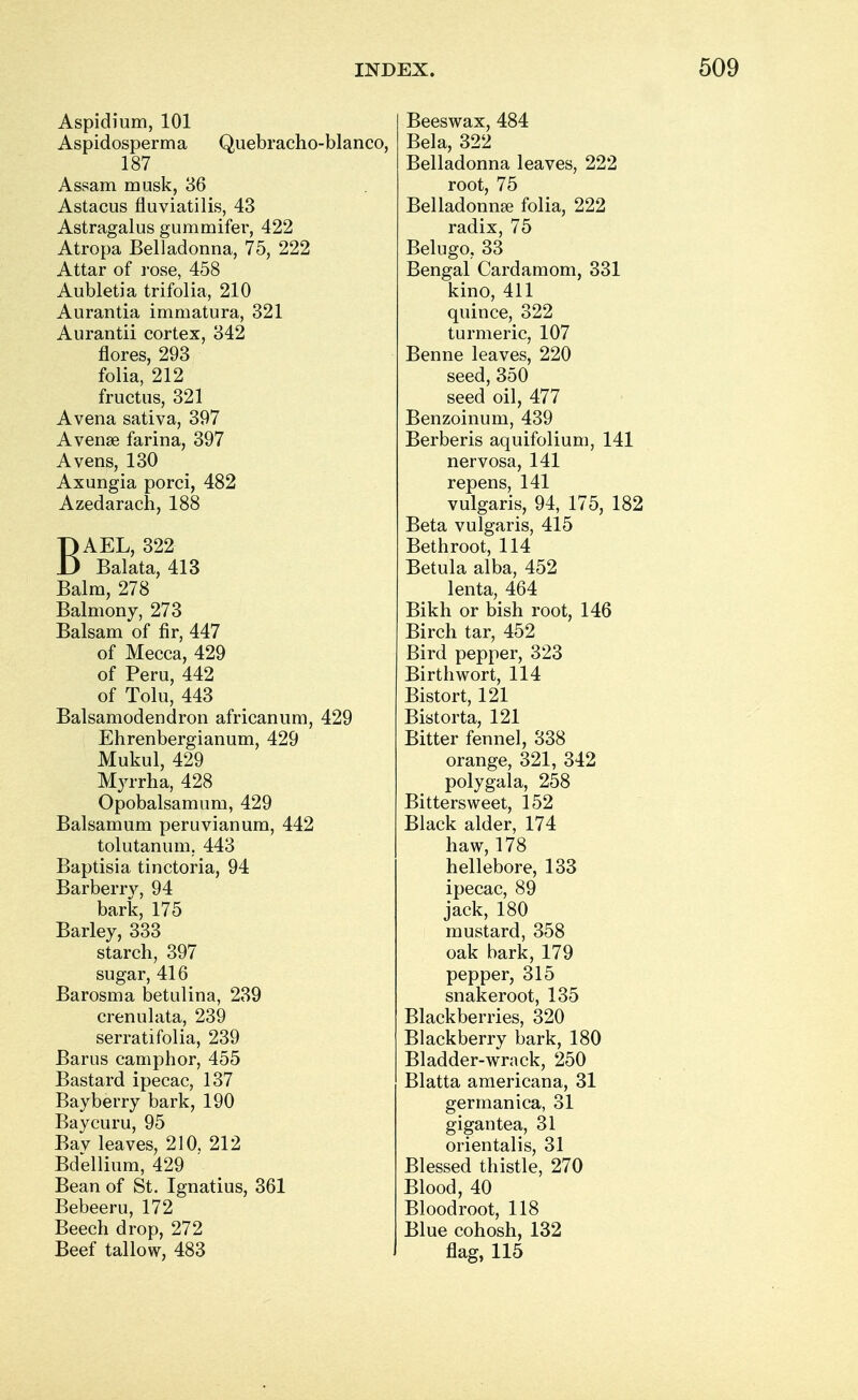 Aspidium, 101 Aspidosperma Quebracho-bianco, 187 Assam musk, 36 Astacus fluviatilis, 43 Astragalus gummifer, 422 Atropa Belladonna, 75, 222 Attar of rose, 458 Aubletia trifolia, 210 Aurantia immatura, 321 Aurantii cortex, 342 flores, 293 folia, 212 fructus, 321 Avena sativa, 397 Avenge farina, 397 Avens, 130 Axungia porci, 482 Azedarach, 188 BAEL, 322 Balata, 413 Balm, 278 Balmony, 273 Balsam of fir, 447 of Mecca, 429 of Peru, 442 of Tolu, 443 Balsamodendron africanum, 429 Ehrenbergianum, 429 Mukul, 429 Myrrha, 428 Opobalsamum, 429 Balsamum peruvianum, 442 tolutanum. 443 Baptisia tinctoria, 94 Barberry, 94 bark, 175 Barley, 333 starch, 397 sugar, 416 Barosma betulina, 239 crenulata, 239 serratifolia, 239 Barus camphor, 455 Bastard ipecac, 137 Bay berry bark, 190 Baycuru, 95 Bav leaves, 210. 212 Bdellium, 429 Bean of St. Ignatius, 361 Bebeeru, 172 Beech drop, 272 Beef tallow, 483 Beeswax, 484 Bela, 322 Belladonna leaves, 222 root, 75 Belladonnse folia, 222 radix, 75 Belugo, 33 Bengal Cardamom, 331 kino, 411 quince, 322 turmeric, 107 Benne leaves, 220 seed, 350 seed oil, 477 Benzoinum, 439 Berberis aquifolium, 141 nervosa, 141 repens, 141 vulgaris, 94, 175, 182 Beta vulgaris, 415 Bethroot, 114 Betula alba, 452 lenta, 464 Bikh or bish root, 146 Birch tar, 452 Bird pepper, 323 Birthwort, 114 Bistort, 121 Bistorta, 121 Bitter fennel, 338 orange, 321, 342 polygala, 258 Bittersweet, 152 Black alder, 174 haw, 178 hellebore, 133 ipecac, 89 jack, 180 mustard, 358 oak bark, 179 pepper, 315 snakeroot, 135 Blackberries, 320 Blackberry bark, 180 Bladder-wrack, 250 Blatta americana, 31 germanica, 31 gigantea, 31 orientalis, 31 Blessed thistle, 270 Blood, 40 Bloodroot, 118 Blue cohosh, 132 flag, 115