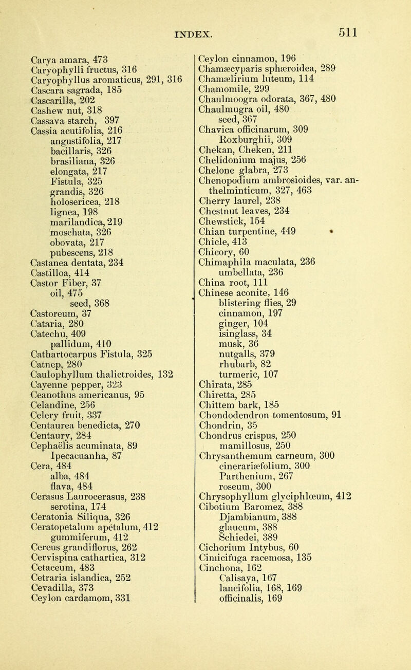 Carya amara, 473 Caryophylli fructus, 316 Caryophyllus aromaticus, 291, 316 Cascara sagrada, 185 Cascarilla, 202 Cashew nut, 318 Cassava starch, 397 Cassia acutifolia, 216 angustifolia, 217 bacillaris, 326 brasiliana, 326 elongata, 217 Fistula, 325 grandis, 326 holosericea, 218 lignea, 198 marilandica, 219 moschata, 326 obovata, 217 pubescens, 218 Castanea dentata, 234 Castilloa, 414 Castor Fiber, 37 oil, 475 seed, 368 Castoreum, 37 Cataria, 280 Catechu, 409 pallidum, 410 Cathartocarpus Fistula, 325 Catnep, 280 Caulophyllum thalictroides, 132 Cayenne pepper, 323 Ceanothus americanus, 95 Celandine, 256 Celery fruit, 337 Centaurea benedicta, 270 Centaury, 284 Cephaelis acuminata, 89 Ipecacuanha, 87 Cera, 484 alba, 484 flava, 484 Cerasus Laurocerasus, 238 serotina, 174 Ceratonia Siliqua, 326 Ceratopetalum apetalum, 412 gummiferum, 412 Cereus grandiflorus, 262 Cervispina cathartica, 312 Cetaceum, 483 Cetraria islandica, 252 Cevadilla, 373 Ceylon cardamom, 331 Ceylon cinnamon, 196 Chamsecyparis sphseroidea, 289 Chamaelirium luteum, 114 Chamomile, 299 Chaulmoogra odorata, 367, 480 Chaulmugra oil, 480 seed, 367 Chavica officinarum, 309 Koxburghii, 309 Chekan, Cheken, 211 Chelidonium majus, 256 Chelone glabra, 273 Chenopodium ambrosioides, var. an- thelminticum, 327, 463 Cherry laurel, 238 Chestnut leaves, 234 Chewstick, 154 Chian turpentine, 449 • Chicle, 413 Chicory, 60 Chimaphila maculata, 236 umbellata, 236 China root, 111 Chinese aconite, 146 blistering flies, 29 cinnamon, 197 ginger, 104 isinglass, 34 musk, 36 nutgalls, 379 rhubarb, 82 turmeric, 107 Chirata, 285 Chiretta, 285 Chittem bark, 185 Chondodendron tomentosum, 91 Chondrin, 35 Chondrus crispus, 250 mamillosus, 250 Chrysanthemum carneum, 300 cinerarisefolium, 300 Parthenium, 267 roseum, 300 Chrysophyllum glyciphloeum, 412 Cibotium Baromez, 388 Djambianum, 388 glaucum, 388 Schiedei, 389 Cichorium Intybus, 60 Cimicifuga racemosa, 135 Cinchona, 162 Calisaya, 167 lancifolia, 168, 169 officinalis, 169