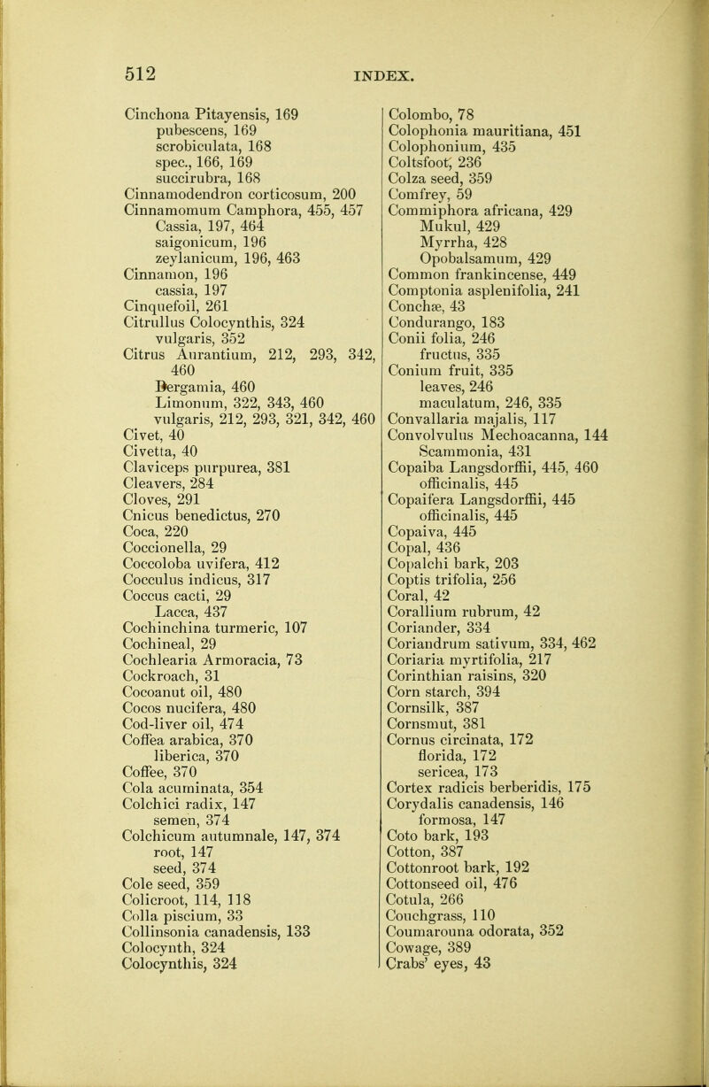 Cinchona Pitayensis, 169 pubescens, 169 scrobiculata, 168 spec, 166, 169 succirubra, 168 Cinnaraodendron corticosum, 200 Cinnaraoraum Carnphora, 455, 457 Cassia, 197, 464 saigonicum, 196 zeylanicum, 196, 463 Cinnamon, 196 cassia, 197 Cinquefoil, 261 Citrullus Colocynthis, 324 vulgaris, 352 Citrus Aurantium, 212, 293, 342, 460 Bergamia, 460 Limonum, 322, 343, 460 vulgaris, 212, 293, 321, 342, 460 Civet, 40 Civetta, 40 Claviceps purpurea, 381 Cleavers, 284 Cloves, 291 Cnicus benedictus, 270 Coca, 220 Coccionella, 29 Coccoloba uvifera, 412 Cocculus indicus, 317 Coccus cacti, 29 Lacca, 437 Cochinchina turmeric, 107 Cochineal, 29 Cochlearia Armoracia, 73 Cockroach, 31 Cocoanut oil, 480 Cocos nucifera, 480 Cod-liver oil, 474 Coffea arabica, 370 liberica, 370 Coffee, 370 Cola acuminata, 354 Colchici radix, 147 semen, 374 Colchicum autumnale, 147, 374 root, 147 seed, 374 Cole seed, 359 Colicroot, 114, 118 Colla piscium, 33 Collinsonia canadensis, 133 Colocynth, 324 Colocynthis, 324 Colombo, 78 Colophonia mauritiana, 451 Colophonium, 435 Coltsfoot, 236 Colza seed, 359 Comfrey, 59 Commiphora africana, 429 Mukul, 429 Myrrha, 428 Opobalsamum, 429 Common frankincense, 449 Comptonia asplenifolia, 241 Concha?, 43 Condurango, 183 Conii folia, 246 fructus, 335 Conium fruit, 335 leaves, 246 maculatum, 246, 335 Convallaria majalis, 117 Convolvulus Mechoacanna, 144 Scammonia, 431 Copaiba Langsdorffii, 445, 460 officinalis, 445 Copaifera Langsdorffii, 445 officinalis, 445 Copaiva, 445 Copal, 436 Copalchi bark, 203 Coptis trifolia, 256 Coral, 42 Corallium rubrum, 42 Coriander, 334 Coriandrum sativum, 334, 462 Coriaria myrtifolia, 217 Corinthian raisins, 320 Corn starch, 394 Cornsilk, 387 Cornsmut, 381 Cornus circinata, 172 florida, 172 sericea, 173 Cortex radicis berberidis, 175 Corydalis canadensis, 146 formosa, 147 Coto bark, 193 Cotton, 387 Cottonroot bark, 192 Cottonseed oil, 476 Cotula, 266 Couchgrass, 110 Coumarouna odorata, 352 Cowage, 389 Crabs' eyes, 43