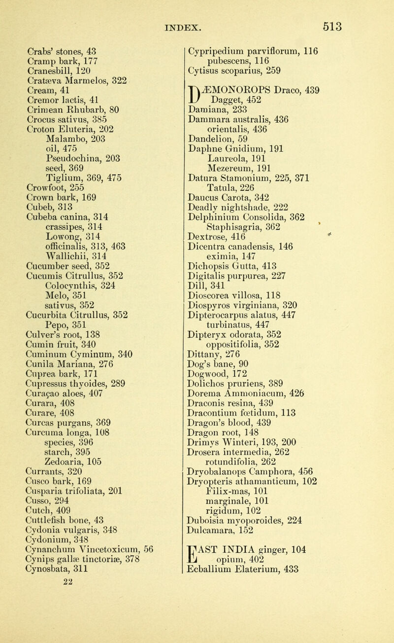 Crabs' stones, 43 Cramp bark, 177 Cranesbill, 120 Cratseva Marmelos, 322 Cream, 41 Cremor lactis, 41 Crimean Khubarb, 80 Crocus sativus, 385 Croton Eluteria, 202 Malambo, 203 oil, 475 Pseudochina, 203 seed, 369 Tiglium, 369, 475 Crowfoot, 255 Crown bark, 169 Cubeb, 313 Cubeba canina, 314 crassipes, 314 Lowong, 314 officinalis, 313, 463 Wallichii, 314 Cucumber seed, 352 Cucumis Citrullus, 352 Colocvnthis, 324 Melo,*351 sativus, 352 Cucurbita Citrullus, 352 Pepo, 351 Culver's root, 138 Cumin fruit, 340 Cuminum Cyminum, 340 Cunila Mariana, 276 Cuprea bark, 171 Cupressus thyoides, 289 Curacao aloes, 407 Curara, 408 Curare, 408 Curcas purgans, 369 Curcuma longa, 108 species, 396 starch, 395 Zedoaria, 105 Currants, 320 Cusco bark, 169 Cusparia trifoliata, 201 Cusso, 294 Cutch, 409 Cuttlefish bone, 43 Cydonia vulgaris, 348 Cydonium, 348 Cynanchum Vincetoxicum, 56 Cynips gallse tinctorial, 378 Cynosbata, 311 22 Cypripedium parviflorum, 116 pubescens, 116 Cytisus scoparius, 259 D.EMONOKOPS Draco, 439 Dagget, 452 Damiana, 233 Dammara australis, 436 orientalis, 436 Dandelion, 59 Daphne Gnidium, 191 Laureola, 191 Mezereum, 191 Datura Stamonium, 225, 371 Tatula, 226 Daucus Carota, 342 Deadly nightshade, 222 Delphinium Consolida, 362 Staphisagria, 362 Dextrose, 416 Dicentra canadensis, 146 eximia, 147 Dichopsis Gutta, 413 Digitalis purpurea, 227 Dill, 341 Dioscorea villosa, 118 Diospyros virginiana, 320 Dipterocarpus alatus, 447 turbinates, 447 Dipteryx odorata, 352 oppositifolia, 352 Dittany, 276 Dog's bane, 90 Dogwood, 172 Dolichos pruriens, 389 Dorema Ammoniacum, 426 Draconis resina, 439 Dracontium foetidum, 113 Dragon's blood, 439 Dragon root, 148 Drimys Winteri, 193, 200 Drosera intermedia, 262 rotundifolia, 262 Dryobalanops Camphora, 456 Dryopteris athamanticum, 102 Filix-mas, 101 marginale, 101 rigidum, 102 Duboisia myoporoides, 224 Dulcamara, 152 EAST INDIA ginger, 104 opium, 402 Ecballium Elaterium, 433