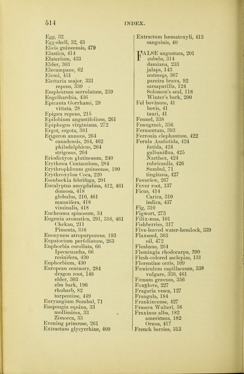 Egg, 32 Egg-shell, 32, 43 Elseis guineensis, 479 Elastica, 414 Elaterium, 433 Elder, 303 Elecampane, 62 Elemi, 451 Elettaria major, 331 repens, 330 Empleurum serrulatum, 239 Engelhardtia, 436 Epicauta Gorrhami, 29 vittata, 28 Epigsea repens, 215 Epilobium angustifolium, 261 Epiphegus virginiana, 272 Ergot, ergota, 381 Erigeron annuus, 264 v canadensis, 264, 462 philadelphicus, 264 strigosus, 264 Eriodictyon glutinosum, 240 Erythrsea Centaurium, 284 Erythrophloeum guineense, 190 Erythroxylon Coca, 220 Esenbeckia febrifuga, 201 Eucalyptus amygdalina, 412, 461 dumosa, 418 globulus, 210, 461 mannifera, 418 viminalis, 418 Eucheuma spinosum, 34 Eugenia aromatica, 291, 316, 461 Chekan, 211 Pimenta, 316 Euonymus atropurpureus, 193 Eupatorium perfoliatum, 263 Euphorbia corollata, 66 Ipecacuanha, 66 resinifera, 430 Euphorbium, 430 European centaury, 284 dragon root, 148 elder, 303 elm bark, 196 rhubarb, 82 turpentine, 449 Euryangium Sumbul, 71 Euspongia equina, 33 mollissima, 33 Zimocca, 33 Evening primrose, 261 Extractum glycyrrhizse, 409 Extractum hsematoxyli, 413 sanguinis, 40 FALSE angustura, 201 cubebs, 314 damiana, 233 jalaps, 143 nutmegs, 367 pareira brava, 92 sarsaparilla, 124 Solomon's seal, 118 Winter's bark, 200 Fel bovinum, 41 bovis, 41 tauri, 41 Fennel, 338 Fenugreek, 356 Fermentum, 393 Ferronia elephantum, 422 Ferula Asafoetida, 424 foetida, 424 galbaniflua, 425 Narthex, 424 rubricaulis, 426 Sumbul, 71 tingitana, 427 Feverfew, 267 Fever root, 137 Ficus, 414 Carica, 310 indica, 437 Fig, 310 Figwort, 273 Filix-mas, 101 Fishberries, 317 Five-leaved water-hemlock, 339 Flaxseed, 363 oil, 472 Fleabane, 264 Flemingia rhodocarpa, 390 Flesh-colored asclepias, 131 Florentine orris, 109 Fceniculum capillaceum, 338 vulgare, 338, 461 Fcenum grsecum, 356 Foxglove, 227 Fragaria vesca, 127 Frangula, 184 Frankincense, 427 Frasera Walteri, 58 Fraxinus alba, 182 americana, 182 Ornus, 417 French berries, 313