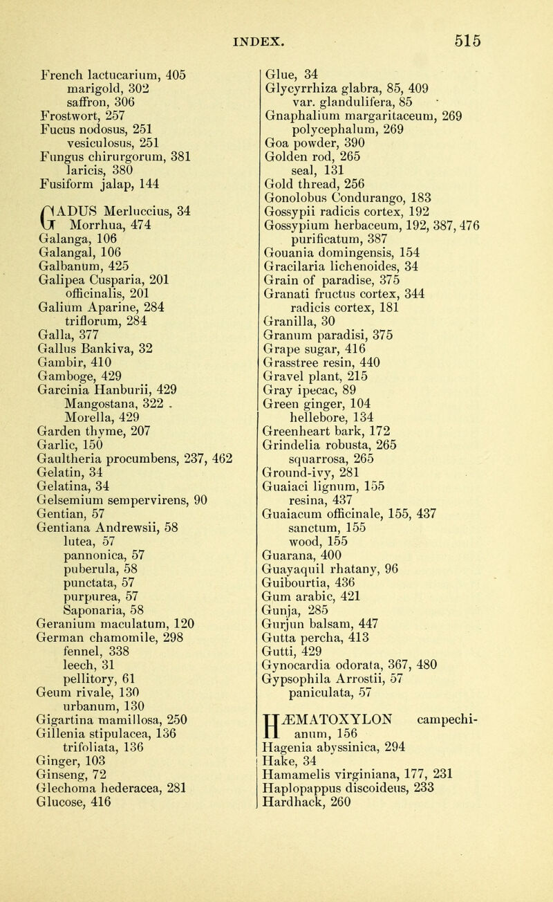 French lactucarium, 405 marigold, 302 saffron, 306 Frostwort, 257 Fucus nodosus, 251 vesiculosus, 251 Fungus chirurgorum, 381 laricis, 380 Fusiform jalap, 144 GADUS Merluccius, 34 Morrhua, 474 Galanga, 106 Galangal, 106 Galbanum, 425 Galipea Cusparia, 201 officinalis, 201 Galium Aparine, 284 triflorum, 284 Galla, 377 Gallus Bankiva, 32 Gambir, 410 Gamboge, 429 Garcinia Hanburii, 429 Mangostana, 322 . Morella, 429 Garden thyme, 207 Garlic, 150 Gaultheria procumbens, 237, 462 Gelatin, 34 Gelatina, 34 Gelsemium sempervirens, 90 Gentian, 57 Gentiana Andrewsii, 58 lutea, 57 pannonica, 57 puberula, 58 punctata, 57 purpurea, 57 Saponaria, 58 Geranium maculatum, 120 German chamomile, 298 fennel, 338 leech, 31 pellitory, 61 Geum rivale, 130 urbanum, 130 Gigartina mamillosa, 250 Gillenia stipulacea, 136 trifoliata, 136 Ginger, 103 Ginseng, 72 Glechoma hederacea, 281 Glucose, 416 Glue, 34 _ Glycyrrhiza glabra, 85, 409 var. glandulifera, 85 Gnaphalium margaritaceum, 269 polycephalum, 269 Goa powder, 390 Golden rod, 265 seal, 131 Gold thread, 256 Gonolobus Condurango, 183 Gossypii radicis cortex, 192 Gossypium herbaceum, 192, 387, 476 purificatum, 387 Gouania domingensis, 154 Gracilaria lichenoides, 34 Grain of paradise, 375 Granati fructus cortex, 344 radicis cortex, 181 Gran ill a, 30 Granum paradisi, 375 Grape sugar, 416 Grasstree resin, 440 Gravel plant, 215 Gray ipecac, 89 Green ginger, 104 hellebore, 134 Greenheart bark, 172 Grindelia robusta, 265 squarrosa, 265 Ground-ivy, 281 Guaiaci lignum, 155 resina, 437 Guaiacum officinale, 155, 437 sanctum, 155 wood, 155 Guarana, 400 Guayaquil rhatany, 96 Guibourtia, 436 Gum arabic, 421 Gunja, 285 Gurjun balsam, 447 Gutta percha, 413 Gutti, 429 Gynocardia odorala, 367, 480 Gypsophila Arrostii, 57 paniculata, 57 HiEMATOXYLON campechi- anum, 156 Hagenia abyssinica, 294 Hake, 34 Hamamelis virginiana, 177, 231 Haplopappus discoideus, 233 Hard hack, 260