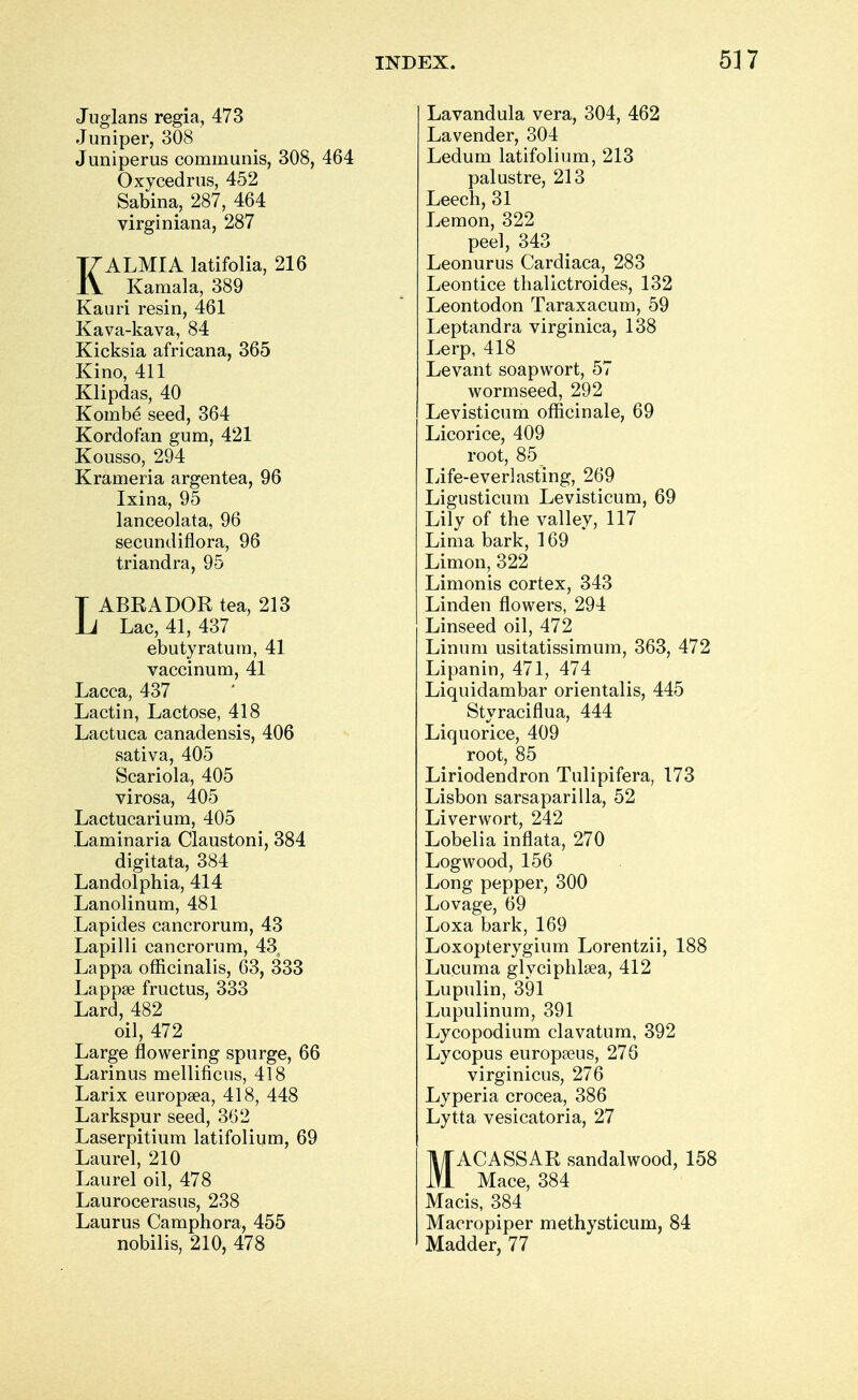 Juglans regia, 473 Juniper, 308 Juniperus communis, 308, 464 Oxycedrus, 452 Sabma, 287, 464 virginiana, 287 KALMIA latifolia, 216 Kamala, 389 Kauri resin, 461 Kava-kava, 84 Kicksia africana, 365 Kino, 411 Klipdas, 40 Kombe seed, 364 Kordofan gum, 421 Kousso, 294 Krameria argentea, 96 Ixina, 95 lanceolata, 96 secundiflora, 96 triandra, 95 LABRADOR tea, 213 Lac, 41, 437 ebutyraturn, 41 vaccinum, 41 Lacca, 437 Lactin, Lactose, 418 Lactuca canadensis, 406 sativa, 405 Scariola, 405 virosa, 405 Lactucarium, 405 Laminaria Claustoni, 384 digitata, 384 Landolphia, 414 Lanolinum, 481 Lap ides cancrorum, 43 Lapilli cancrorum, 43, Lappa officinalis, 63, 333 Lappse fructus, 333 Lard, 482 oil, 472 Large flowering spurge, 66 Larinus mellificus, 418 Larix europa?a, 418, 448 Larkspur seed, 362 Laserpitium latifolium, 69 Laurel, 210 Laurel oil, 478 Laurocerasus, 238 Laurus Camphora, 455 nobilis, 210, 478 Lavandula vera, 304, 462 Lavender, 304 Ledum latifolium, 213 palustre, 213 Leech, 31 Lemon, 322 peel, 343 Leonurus Cardiaca, 283 Leontice thalictroides, 132 Leontodon Taraxacum, 59 Leptandra virginica, 138 Lerp, 418 Levant soapwort, 57 wormseed, 292 Levisticum officinale, 69 Licorice, 409 root, 85 Life-everlasting, 269 Ligusticum Levisticum, 69 Lily of the valley, 117 Lima bark, 169 Limon, 322 Limonis cortex, 343 Linden flowers, 294 Linseed oil, 472 Linum usitatissimum, 363, 472 Lipanin, 471, 474 Liquidambar orientalis, 445 Styraciflua, 444 Liquorice, 409 root, 85 Liriodendron Tulipifera, 173 Lisbon sarsaparilla, 52 Liverwort, 242 Lobelia inflata, 270 Logwood, 156 Long pepper, 300 Lovage, 69 Loxa bark, 169 Loxopterygium Lorentzii, 188 Lucuma glvciphlsea, 412 Lupulin, 391 Lupulinum, 391 Lycopodium clavatum, 392 Lycopus europseus, 276 virginicus, 276 Lyperia crocea, 386 Lytta vesicatoria, 27 MACASSAR sandalwood, 158 Mace, 384 Macis, 384 Macropiper methysticum, 84 Madder, 77