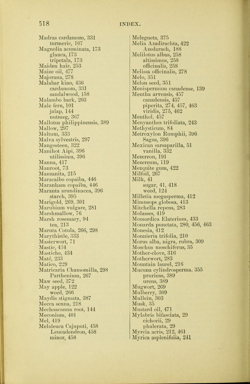 Madras cardamom, 331 turmeric, 107 Magnolia acuminata, 173 glauca, 173 tripetala, 173 Maiden hair, 253 Maize oil, 477 Majorana, 278 Malabar kino, 436 cardamom, 331 sandalwood, 158 Malambo bark, 203 Male fern, 101 jalap, 144 nutmeg, 367 Mallotus philippinensis, 389 Mallow, 297 Maltum, 333 Malva sylvestris, 297 Mangosteen, 322 Manihot Aipi, 396 utilissima, 396 Manna, 417 Manroot, 73 Manzanita, 215 Maracaibo copaiba, 446 Maranham copaiba, 446 Maranta arundinacea, 396 starch, 395 Marigold, 269, 301 Marubium vulgare, 281 Marshmallow, 76 Marsh rosemary, 94 tea, 213 Maruta Cotula, 266, 298 Marythistle, 333 Master wort, 71 Mastic, 434 Mastiche, 434 Mate, 233 Matico, 229 Matricaria Chamomilla, 298 Parthenium, 267 Maw seed, 372 May apple, 122 weed, 266 Maydis stigmata, 387 Mecca senna, 218 Mechoacanna root, 144 Meconium, 401 Mel, 419 Melaleuca Cajuputi, 458 Leucadendron,458 minor, 458 Melegueta, 375 Melia Azadirachta, 422 Azedarach, 188 Melilotus albus, 258 altissimus, 258 officinalis, 258 Melissa officinalis, 278 Melo, 351 Melon seed, 351 Menispermum canadense, 139 Mentha arvensis, 457 canadensis, 457 piperita, 274, 457, 463 viridis, 275, 462 Menthol, 457 Menyanthes trifoliata, 243 Methysticum, 84 Metroxylon Rumphii, 396 Sagus, 396 Mexican sarsaparilla, 51 vanilla, 332 Mezereon, 191 Mezereum, 119 Mezquite gum, 422 Milfoil, 267 Milk, 41 sugar, 41, 418 weed, 124 Milletia megasperma, 412 Mimusops globosa, 413 Mitchella repens, 283 Molasses, 419 Momordica Elaterium, 433 Monarda punctata, 280, 456, 463 Monesia, 412 Monnieria trifolia, 210 Morus alba, nigra, rubra, 309 Moschus moschiferus, 35 Mother-clove, 316 Motherwort, 283 Mountain laurel, 216 Mucuna cylindrosperma, 355 pruriens, 389 urens, 389 Mugwort, 269 Mulberry, 309 Mullein, 303 Musk, 35 Mustard oil, 471 Mylabris bifasciata, 29 cichorii, 29 phalerata, 29 Myrcia acris, 212, 461 Myrica asplenifolia, 241