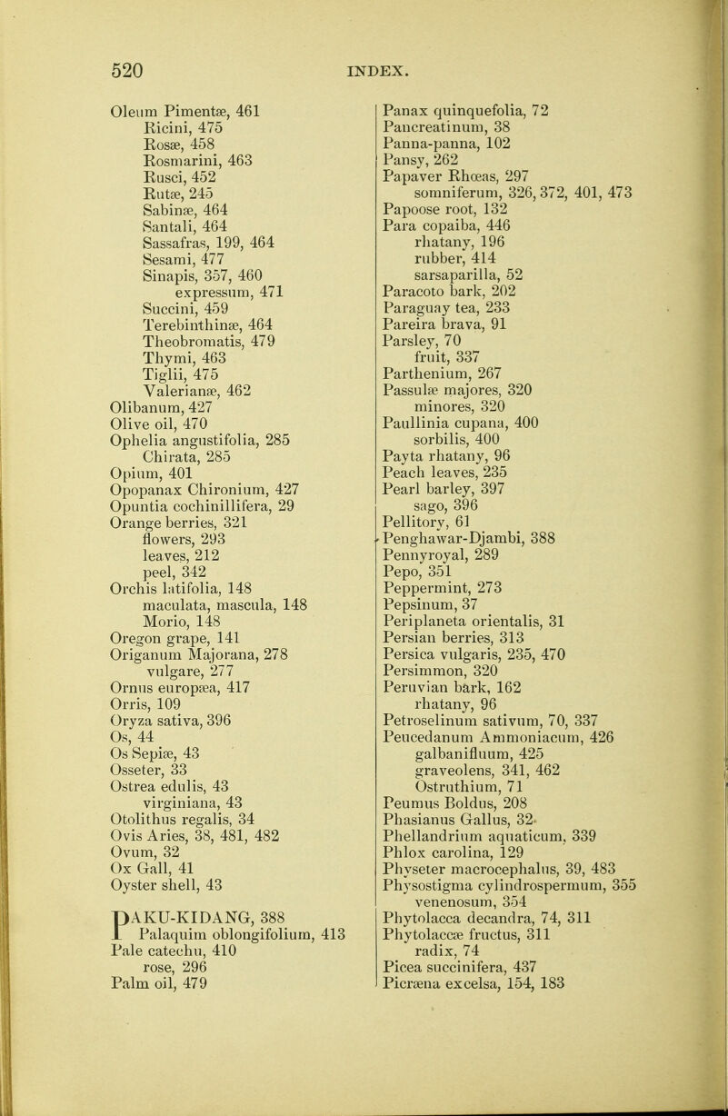 Oleum Pimentse, 461 Kicini, 475 Rosa?, 458 Rosmarini, 463 Eusci, 452 Kutae, 245 Sabinse, 464 Santali, 464 Sassafras, 199, 464 Sesami, 477 Sinapis, 357, 460 expressum, 471 Succini, 459 Terebinthinse, 464 Theobroraatis, 479 Thymi, 463 Tiglii, 475 Valerianae, 462 Olibanum, 427 Olive oil, 470 Ophelia angustifolia, 285 Chirata, 285 Opium, 401 Opopanax Chironium, 427 Opuntia cochinillifera, 29 Orange berries, 321 flowers, 293 leaves, 212 peel, 342 Orchis latifolia, 148 maculata, mascula, 148 Morio, 148 Oregon grape, 141 Origanum Majorana, 278 vulgare, 277 Ornus europeea, 417 Orris, 109 Oryza sativa, 396 Os, 44 Os Sepise, 43 Osseter, 33 Ostrea edulis, 43 virginiana, 43 Otolithus regalis, 34 Ovis Aries, 38, 481, 482 Ovum, 32 Ox Gall, 41 Oyster shell, 43 PAKU-KIDANG, 388 Palaquim oblongifolium, 413 Pale catechu, 410 rose, 296 Palm oil, 479 Panax quinquefolia, 72 Pancreatinum, 38 Panna-panna, 102 Pansy, 262 Papaver Rhoeas, 297 somniferum, 326, 372, 401, 473 Papoose root, 132 Para copaiba, 446 rhatany, 196 rubber, 414 sarsaparilla, 52 Paracoto bark, 202 Paraguay tea, 233 Pareira brava, 91 Parsley, 70 fruit, 337 Parthenium, 267 Passulse majores, 320 minores, 320 Paullinia cupana, 400 sorbilis, 400 Payta rhatany, 96 Peach leaves, 235 Pearl barley, 397 sago, 396 Pellitory, 61 Penghawar-Djambi, 388 Pennyroyal, 289 Pepo, 351 Peppermint, 273 Pepsinum, 37 Periplaneta orientalis, 31 Persian berries, 313 Persica vulgaris, 235, 470 Persimmon, 320 Peruvian bark, 162 rhatany, 96 Petroselinum sativum, 70, 337 Peucedanum Ammoniacurn, 426 galbanifluum, 425 graveolens, 341, 462 Ostruthium, 71 Peumus Boldus, 208 Phasianus Gallus, 32- Phellandrium aquaticum, 339 Phlox Carolina, 129 Physeter macrocephalus, 39, 483 Physostigma cylindrospermum, 355 venenosum, 354 Phytolacca decandra, 74, 311 Phytolacca fructus, 311 radix, 74 Picea succinifera, 437 Picrsena excelsa, 154, 183
