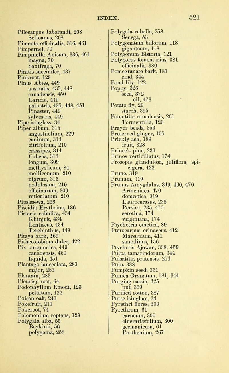 Pilocarpus Jaborandi, 208 Selloanus, 208 Pimenta officinalis, 316, 461 Pimpernel, 70 Pimpinella Anisum, 336, 461 magna, 70 Saxifraga, 70 Pinitis succinifer, 437 Pinkroot, 129 Pinus Abies, 449 australis, 435, 448 canadensis, 450 Laricio, 449 palustris, 435, 448, 451 Pinaster, 449 sylvestris, 449 Pipe isinglass, 34 Piper album, 315 angustifolium, 229 caninum, 314 citrifolium, 210 crassipes, 314 Cubeba, 313 longum, 309 methysticum, 84 mollicomum, 210 nigrum, 315 nodulosum, 210 officinarum, 309 reticulatum, 210 Pipsissewa, 236 Piscidia Erythrina, 186 Pistacia cabulica, 434 Khinjuk, 434 Lentiscus, 434 Terebinth us, 449 Pitaya bark, 169 Pithecolobium dulce, 422 Pix burgundica, 449 canadensis, 450 liquida, 451 Plantago lanceolata, 283 major, 283 Plantain, 283 Pleurisy root, 64 Podophyllum Emodi, 123 peltatum, 122 Poison oak, 243 Pokefruit, 211 Pokeroot, 74 Polemonium reptans, 129 Polygala alba, 55 Boykinii, 56 polygama, 258 Polygala rubella, 258 Senega, 53 Polygonatum biflorum, 118 giganteum, 118 Polygonum Bistorta, 121 Polyporus fomentarius, 381 officinalis, 380 Pomegranate bark, 181 rind, 344 Pond lily, 122 Poppy, 326 seed, 372 oil, 473 Potato fly, 29 starch, 395 Potentilla canadensis, 261 Tormentilla, 120 Prayer beads, 356 Preserved ginger, 105 Prickly ash, 189 fruit, 328 Prince's pine, 236 Prinos verticillatus, 174 Prosopis glandulosa, juliflora, spi- cigera, 422 Prune, 319 Prunum, 319 Prunus Amygdalus, 349, 460, 470 Armeniaca, 470 \lomestica, 319 Laurocerasus, 238 Persica, 235, 470 serotina, 174 virginiana, 174 Psychotria emetica, 89 Pterocarpus erinaceus, 412 Marsupium, 411 santalinus, 156 Ptychotis Ajowan, 338, 456 Pulpa tamarindorum, 344 Pulsatilla pratensis, 254 Pulu, 388 Pumpkin seed, 351 Punica Granatum, 181, 344 Purging cassia, 325 nut, 369 Purified cotton, 387 Purse isinglass, 34 Pyrethri flores, 300 Pyrethrum, 61 carneum, 300 cinerarisefolium, 300 germanicum, 61 Parthenium, 267