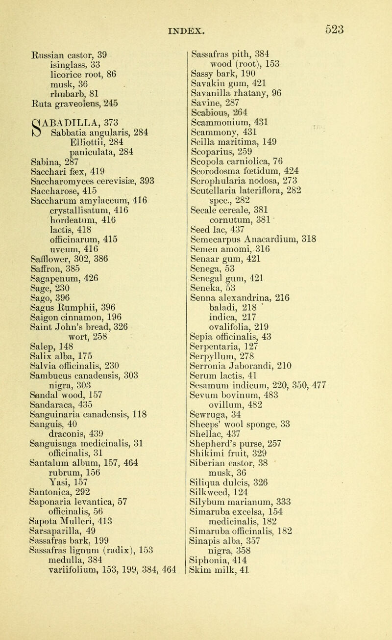 Russian castor, 39 isinglass, 33 licorice root, 86 musk, 36 rhubarb, 81 Ruta graveolens, 245 SABA DILL A, 373 Sabbatia angularis, 284 Elliottii, 284 paniculata, 284 Sabina, 287 Sacchari fsex, 419 Saccharomyces cerevisise, 393 Saccharose, 415 Saccharum amylaceum, 416 crystal lisatum, 416 hordeatum, 416 lactis, 418 officinarum, 415 uveum, 416 Safflower, 302, 386 Saffron, 385 Sagapenum, 426 Sage, 230 Sago, 396 Sagus Rumphii, 396 Saigon cinnamon, 196 Saint John's bread, 326 wort, 258 Salep, 148 Salix alba, 175 Salvia officinalis, 230 Sambucus canadensis, 303 nigra, 303 Sandal wood, 157 Sandaraca, 435 Sanguinaria canadensis, 118 Sanguis, 40 draconis, 439 Sanguisuga medicinalis, 31 officinalis, 31 Santalum album, 157, 464 rubrum, 156 Yasi, 157 Santonica, 292 Saponaria levantica, 57 officinalis, 56 Sapota Mulleri, 413 Sarsaparilla, 49 Sassafras bark, 199 Sassafras lignum (radix), 153 medulla, 384 variifolium, 153, 199, 384, 464 Sassafras pith, 384 wood (root), 153 Sassy bark, 190 Savakin gum, 421 Savanilla rhatany, 96 Savine, 287 Scabious, 264 Scammonium, 431 Scammony, 431 Scilla maritima, 149 Scoparius, 259 Scopola carniolica, 76 Scorodosma foetidum, 424 Scrophularia nodosa, 273 Scutellaria lateriflora, 282 spec, 282 Secale cereal e, 381 cornutum, 381 Seed lac, 437 Semecarpus Anacardium, 318 Semen amomi, 316 Senaar gum, 421 Senega, 53 Senegal gum, 421 Seneka, 53 Senna alexandrina, 216 baladi, 218 ' indica, 217 ovalifolia, 219 Sepia officinalis, 43 Serpentaria, 127 Serpyllum, 278 Serronia Jaborandi, 210 Serum lactis, 41 Sesamum indicum, 220, 350, 477 Sevum bovinum, 483 ovillum, 482 Sewruga, 34 Sheeps' wool sponge, 33 Shellac, 437 Shepherd's purse, 257 Shikimi fruit, 329 Siberian castor, 38 musk, 36 Siliqua dulcis, 326 Silkweed, 124 Silybum marianum, 333 Simaruba excelsa, 154 medicinalis, 182 Simaruba officinalis, 182 Sinapis alba, 357 nigra, 358 Siphonia, 414 Skim milk, 41