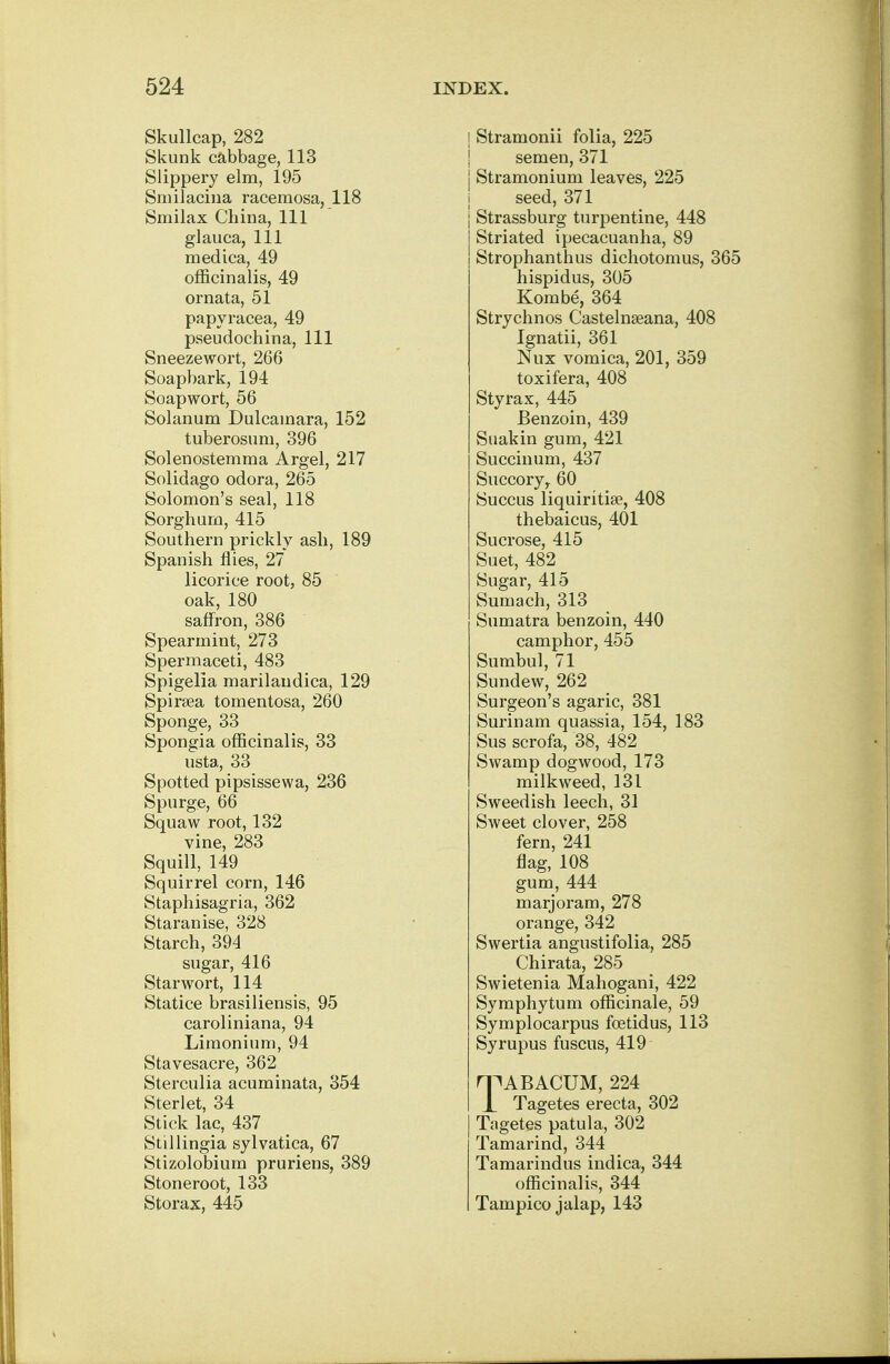 Skullcap, 282 Skunk cabbage, 113 Slippery elm, 195 Smilacina racemosa, 118 Smilax China, 111 glauca, 111 medica, 49 officinalis, 49 ornata, 51 papyracea, 49 pseudochina, 111 Sneezewort, 266 Soapbark, 194 Soapwort, 56 Solanum Dulcamara, 152 tuberosum, 396 Solenostemma Argel, 217 Solidago odora, 265 Solomon's seal, 118 Sorghum, 415 Southern prickly ash, 189 Spanish flies, 27 licorice root, 85 oak, 180 saffron, 386 Spearmint, 273 Spermaceti, 483 Spigelia marilaudica, 129 Spiraea tomentosa, 260 Sponge, 33 Spongia officinalis, 33 usta, 33 Spotted pipsissewa, 236 Spurge, 66 Squaw root, 132 vine, 283 Squill, 149 Squirrel corn, 146 Staphisagria, 362 Staranise, 328 Starch, 394 sugar, 416 Starwort, 114 Statice brasiliensis, 95 caroliniana, 94 Liraonium, 94 Stavesacre, 362 Sterculia acuminata, 354 Sterlet, 34 Stick lac, 437 Stillingia sylvatica, 67 Stizolobium pruriens, 389 Stoneroot, 133 Storax, 445 j Stramonii folia, 225 semen, 371 j Stramonium leaves, 225 seed, 371 j Strassburg turpentine, 448 j Striated ipecacuanha, 89 j Strophanthus dichotomus, 365 hispidus, 305 Kombe, 364 Strychnos Castelnseana, 408 Ignatii, 361 Nux vomica, 201, 359 toxifera, 408 Styrax, 445 Benzoin, 439 Suakin gum, 421 Succinum, 437 Succory,. 60 Succus liquiritise, 408 thebaicus, 401 Sucrose, 415 Suet, 482 Sugar, 415 Sumach, 313 Sumatra benzoin, 440 camphor, 455 Sumbul, 71 Sundew, 262 Surgeon's agaric, 381 Surinam quassia, 154, 183 Sus scrofa, 38, 482 Swamp dogwood, 173 milkweed, 131 Sweedish leech, 31 Sweet clover, 258 fern, 241 flag, 108 gum, 444 marjoram, 278 orange, 342 Swertia angustifolia, 285 Chirata, 285 Swietenia Mahogani, 422 Symphytum officinale, 59 Symplocarpus fcetidus, 113 Syrupus fuscus, 419 HPABACUM, 224 1 Tagetes erecta, 302 Tagetes patula, 302 Tamarind, 344 Tamarindus indica, 344 officinalis, 344 Tampico jalap, 143