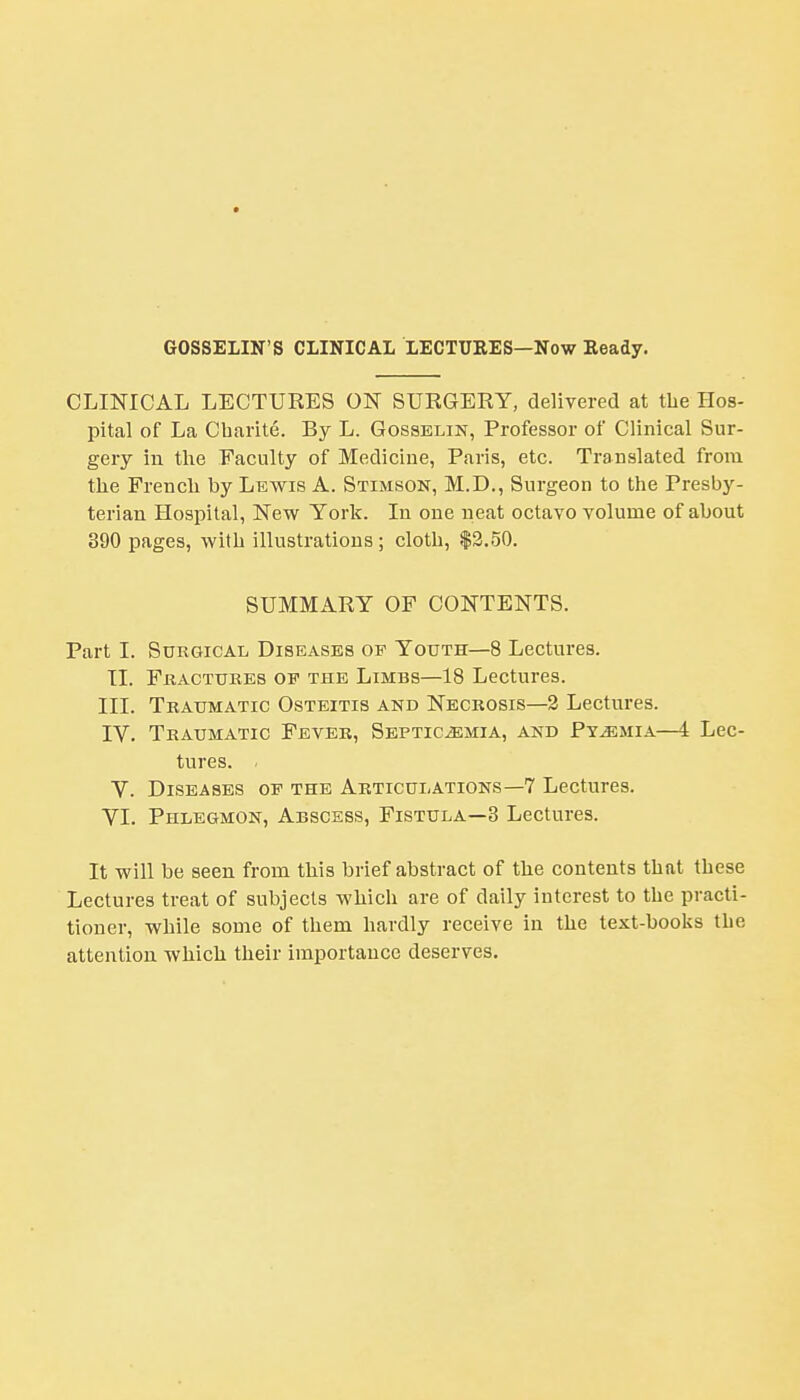 GOSSELIN'S CLINICAL LECTURES—Now Heady. CLINICAL LECTURES ON SURGERY, delivered at the Hos- pital of La Cbarite. By L. Gosselin, Professor of Clinical Sur- gery in the Faculty of Medicine, Paris, etc. Translated from the French by Lewis A. Stimson, M.D., Surgeon to the Presby- terian Hospital, New York. In one neat octavo volume of about 390 pages, with illustrations; cloth, $2.50. SUMMARY OF CONTENTS. Part I. Surgical Diseases of Youth—8 Lectures. II. Fractures op the Limbs—18 Lectures. III. Traumatic Osteitis and Necrosis—2 Lectures. IV. Traumatic Fever, Septicaemia, and Pyemia—4 Lec- tures. . V. Diseases of the Articulations—7 Lectures. VI. Phlegmon, Abscess, Fistula—3 Lectures. It will be seen from this brief abstract of the contents that these Lectures treat of subjects which are of daily interest to the practi- tioner, while some of them hardly receive in the text-books the attention which their importance deserves.