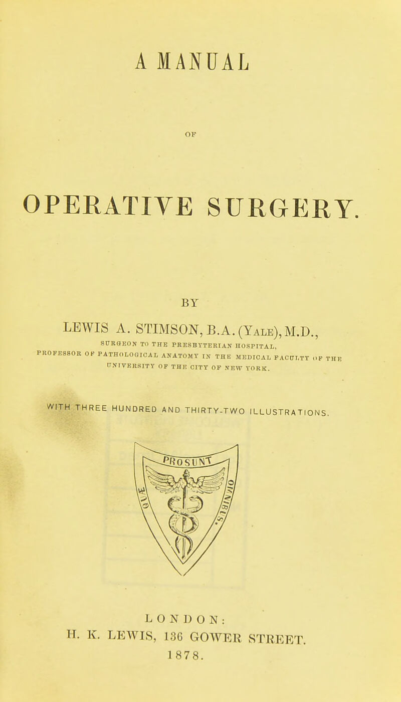 OF OPERATIYE SURGP:IIY. BY LEWIS A. STIMSON,B.A.(Yale),M.D., StTRQEON TO THE PKESBYTERIAN HOSPITAL, ISSOR OP PATHOLOGICAL ANATOMY IN THE MEDICAL PACtTLTT (.1 WITH THREE LONDON: H. K. LEWIS, 136 GOWER STREET. 1878.