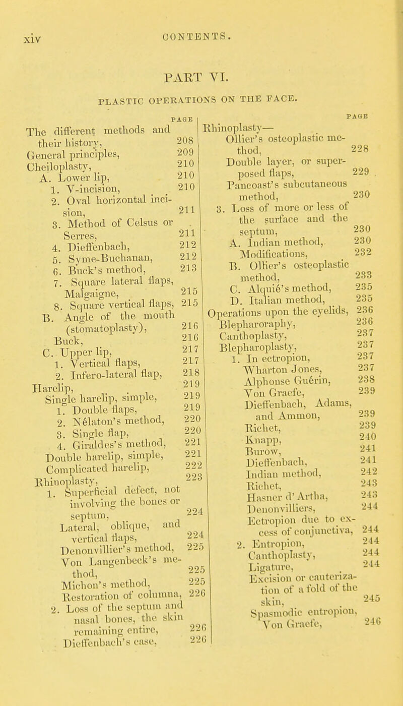 PART VI. PLASTIC OrETtATIONS ON THE FACE. PAGE The different methods and their histor_y, General principles, Cheiloplasty, A. Lower lip, 1. V-incision, 2. Oval horizontal inci- sion, 3. Method of Celsus or Serres, 4. Dieffenbach, 5. Syme-Buchanan, 6. Buck's method, 7. Square lateral flaps, Malgaigne, 8. Square vertical flaps, B. Angle of the mouth (stomatoplasty), Buck, C. Upper lip, 1. Vertical flaps, 2. Infero-lateral flap. Harelip, Single harelip, smiple, 1. Double flaps, 2. ]Sl61aton's method, 3. Single flap, 4. Giraldes's method. Double harelip, simple. Complicated harelip. Rhinoplasty, 1. Superficial defect, not involving the bones or septum, Lateral, oblique, vertical flaps, Dcnonvillier's method. Von Langcnbeck's me- thod, Michon's method, llcstoration of columna, 2. Loss of the septum and nasal bones, the skin remaining entire, DielTenbach's case, 208 209 210 210 210 211 211 212 212 213 215 215 216 216 217 217 218 219 219 219 220 220 221 221 222 223 and 229 230 PAGE lihinoplasty— Oilier's osteoplastic me- thod, 228 Double layer, or super- posed flaps, Pancoast's subcutaneous method, 3. Loss of more or less of the surface and the septum, A. Indian method, Modifications, B. OlKer's osteoplastic method, C. Alqui6's method, D. Italian method, Operations upon the eyehds, Blepharoraphy, Canthoplasty, Blepharoplasty, 224 224 225 225 225 226 226 226 In ectropion, Wharton Jones, Alphonse Gu6rin, Von Graefe, Diefienbach, Adams, and Ammon, Bichet, Knapp, Burow, DieH'enbach, Indian method, Bichet, Hasner d'Artha, Denonvilliers, Ectropion due to ex- cess of conjunctiva, 2. Entropion, Canthoplasty, Ligature, Excision or cauteriza- tion of a fold of the skin. Spasmodic entropion, Von Graefe, 230 230 232 233 235 235 236 236 237 237 237 237 238 239 239 239 240 241 241 242 243 243 244 244 244 244 244 245 246