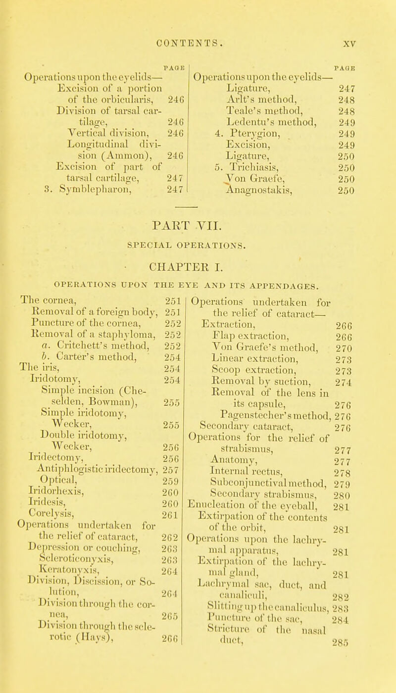 Operations upon the eyelids— Exeision of a portion of the orbicnhiris, 24 G Division of tarsal car- tilage, 24G Vertical div ision, 24G Longitudinal divi- sion (Amnion), 24G Excision of part of tarsal cai-tilage, 247 3. Sytnblepluiron, 247 Operations upon the eyelids— Ligature, 247 Arlt's method, 248 Teale's method, 248 Ledentu's method, 249 4. Pterygion, 249 Excision, 249 Ligatm-e, 250 5. Trichiasis, 250 Von Graefe, Anagnostakis, 250 250 PART VII. SPECIAL OPERATIONS. CHAPTER I. OPERATIONS UPON THE EYE AND ITS APPENDAGES. The cornea, 251 Removal of a. foreign body, 251 Puncture of the cornea, 252 Removal of a staphyloma, 252 a. Critchett's method, 252 h. Carter's method, 254 The iris, 254 Iridotomy, 254 Simple incision (Che- selden. Bowman), 255 Simple iridotomy, W ecker, ' 255 Double iridotomy, Wccker, 256 Iridectomy, 256 Antiphlogistic iridectomy, 25 7 Optical,  259 Iridorhexis, 2G0 Iridesis, 2G0 Corelysis, 2G1 Operations undertaken for the relief of cataract, 2G 2 Depression or couching, 2G;J Scleroticonyxis, 2G;3 Keratonyxis, 2G4 Di vision, Discission, or So- hitioii, 2G4 Division through the cor- nea, 2G5 Division through the scle- rotic (Hays), 2G6 Operations undertaken for the i-elief of cataract— Extraction, 26 G Flap extraction, 266 Von Graefe's method, 270 Linear extraction, 273 Scoop extraction, 273 Removal by suction, 274 Removal of the lens in its capsule, 276 Pagenstecher's method, 276 Secondary cataract, 276 Operations for the relief of strabismus, 277 Anatomy, 277 Internal rectus, 278 Subconjunctival method, 279 Secondary strabisnuis, 280 Enucleation of tlie eyeball, 281 Extirpation of the contents of the orbit, 281 Operations upon the lachry- mal ai)paratus, 281 Extirpation of tlie lachiy- mal gland, 281 ]^a(,'hrymaJ sac, duct, and caiialiculi, 282 Slitfing uj) the canaliculus, 283 Puncture of the sac, 284 Stricture, of tiie nasal '•'•f, 285