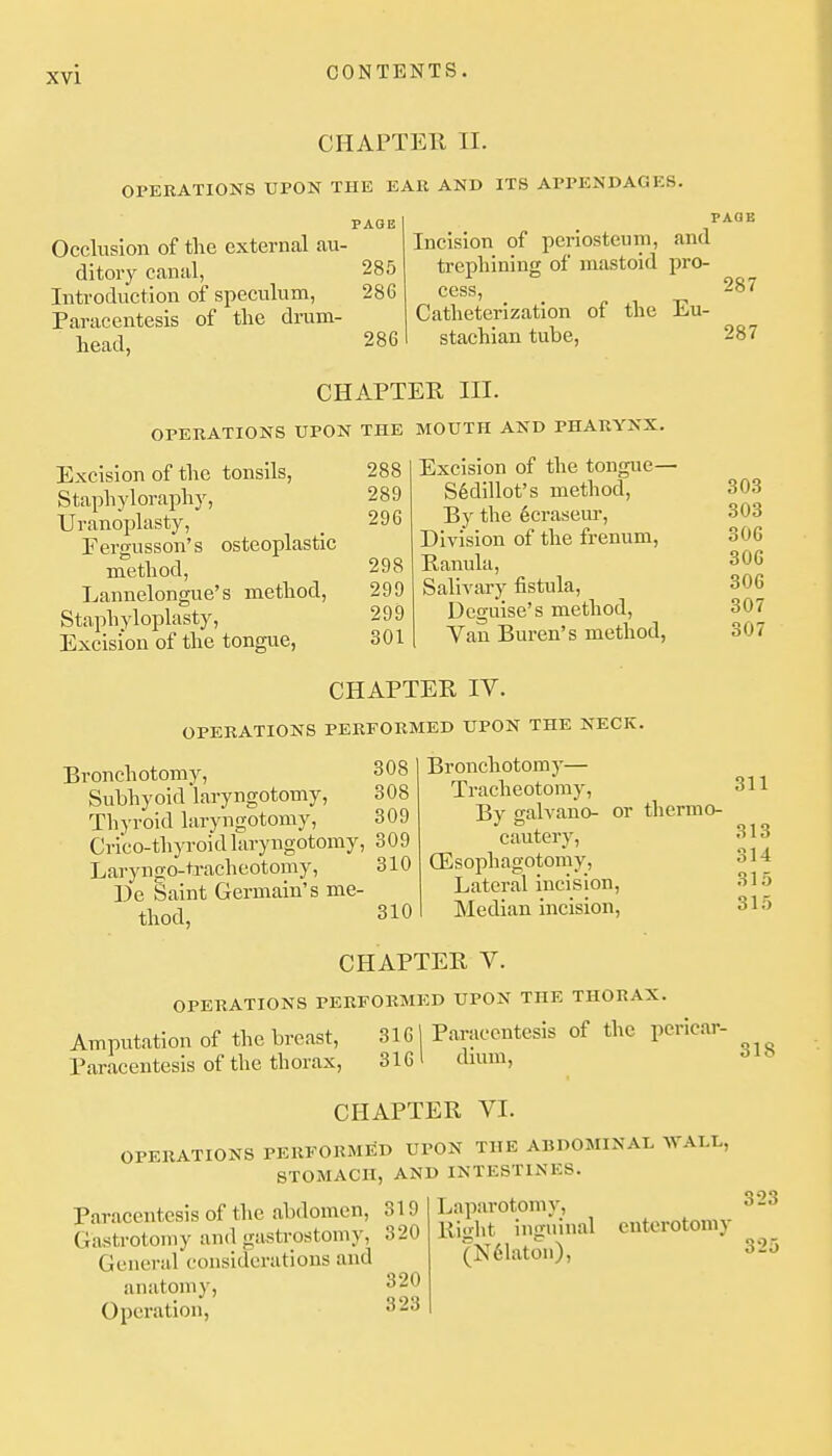 CHAPTEll II. OPKRATIONS UPON THE EAR AND ITS APPENDAGES. PAGE Occlusion of the external au- ditory canal, 285 Introduction of speculum, 286 Paracentesis of the drum- head, 286 Incision of periosteum, and trephining of mastoid pro- PAQE cess. Catheterization of the Eu- stachian tube, 287 287 CHAPTEK III. OPERATIONS UPON THE MOUTH AND PHARYNX. Excision of the tonsils, Staphyloraphy, Uranoplasty, Fergusson's osteoplastic method, Lannelongue's method. Staphyloplasty, Excision of the tongue, 288 289 296 298 299 299 301 Excision of the tongue— S6dillot's method. By the ecraseur. Division of the frenum, Panula, Salivary fistula, Deguise's method. Van Buren's method, 303 303 306 306 306 307 307 CHAPTER IV. OPERATIONS PERFORMED UPON THE NECK. Bronchotomy, Subhyoid laryngotomy, Thyroid laryngotomy, 308 308 309 Cri'co-thyroidlaryngotomy, 309 Laryngo-tracheotomy, De Saint Germain's me- 310 thod, 310 Bronchotomy— Tracheotomy, By galvano- or thermo- cautery, ffisophagotomy. Lateral incision. Median incision, 311 313 314 315 315 CHAPTER V. OPERATIONS PERFORMED UPON THE THORAX. Amputation of the breast, 3161 Paracentesis of the pericar- Paracentesis of the thorax, 3161 dmm, CHAPTER VI. OPERATIONS PERFORMED UPON THE ABDOMINAL WALL, STOMACH, AND INTESTINES. 318 Paracentesis of the abdomen, 319 Gastrotomy and gastrostomy, 320 General considerations and anatomy, 320 Operation, 323 Laparotomy, Right inguinal (N61aton), cnterotomy 323 32i