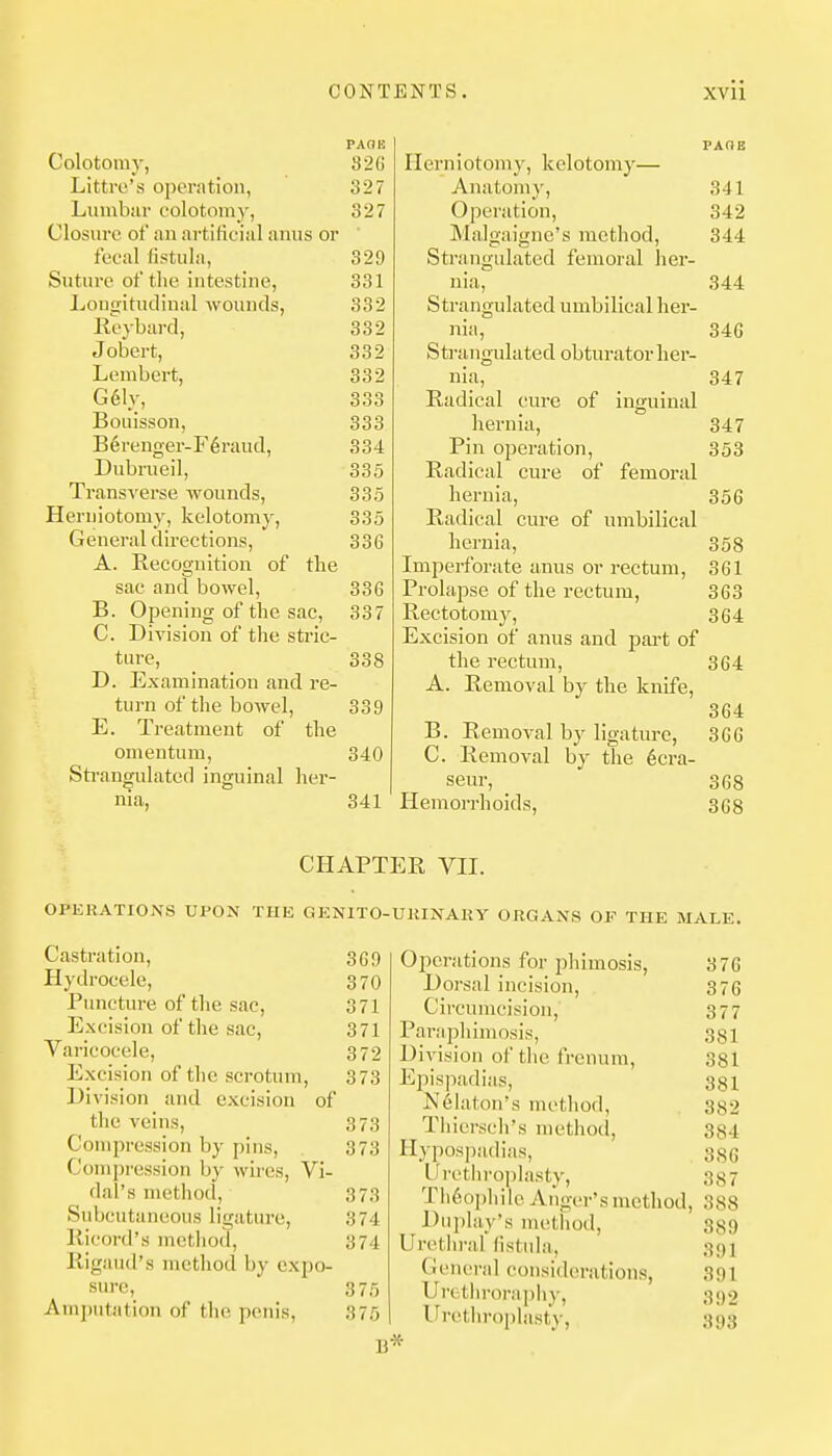 PAGE Colotomy, 826 Littro's operation, 327 Lumbar colotomy, 327 Closure of an artificial anus or ' fecal fistula, 329 Suture of the intestine, 331 Ijongitudinal wounds, 332 Keybard, 332 Jobert, 332 Lembcrt, 332 G61y, 333 Bouisson, 333 B6renger-F6raud, 334 Dubrueil, 335 Transverse wounds, 335 Herniotomy, kelotomy, 335 General directions, 336 A. Recognition of the sac and bowel, 336 B. Opening of the sac, 337 C. Division of the stric- ture, _ 338 D. Examination and re- turn of the bowel, 339 E. Treatment of the omentum, 340 Sti-angulated inguinal her- nia, 341 Castration, 369 Hydrocele, 370 Puncture of the sac, 371 Excision of the sac, 371 Varicocele, 372 Excision of the scrotum, 373 Division and excision of the veins, 373 Compression by pins, 373 Compression by wires, Vi- dal's method, 373 Subcutaneous ligature, 374 Ricord's method, 374 liigaud's method by expo- sure, 375 Amputation of the penis, 375 B PAOE Herniotomy, kelotomy— Anatom}', 341 Operation, 342 Malgaigne's method, 344 Strangulated femoral her- nia, 344 Strangulated umbilical her- nia, 340 Strangulated obturator her- nia, 347 Radical cure of inguinal hernia, 347 Pin operation, 353 Radical cure of femoral hernia, 356 Radical cure of umbilical hernia, 358 Imperforate anus or rectum, 361 Prolapse of the rectum, 363 Rectotomy, 364 Excision of anus and part of the rectum, 364 A. Removal by the knife, 364 B. Removal by ligature, 366 C. Removal by the 6cra- seur, 368 Hemorrhoids, 368 Operations for j^himosis, 376 Dorsal incision, 376 Circumcision, 377 Paraphimosis, 381 Division of the frcnum, 381 Epispadias, 331 Nelaton's method, 382 Tliicrsch's method, 334 Hypospadias, 330 Urethroplasty, 387 Tli6ophile Anger's method, 388 Duplay's method, 389 Urethral fistida, 391 General considerations, 391 Uretln-orapliy, 392 Ih-etliroplasty, 393 •X- CHAPTER VII. OPERATIONS UPON THE GENITO-UKINAHY ORGANS OF THE MALE