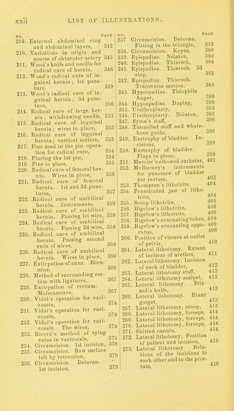 NO. TArtE 209. External abdominal ring and abdominal layers, 342 210. Variations in origin and course of obturator artery 345 211. Wood's knife and needle for radical cure of hernia, 212. Wood's radical cure of in- guinal hernia; 1st punc- ture, 213. Wood's radical cure of in- guinal hernia ; 3d punc- ture, 214. Radical cure of large, her- nia ; withdrawing needle, 351 215. Radical cure of inguinal hernia ; wires in place, 216. Radical cure of inguinal hernia; vertical section 217. Pins used in the pin opera- tion for radical cure, 218. Placing the 1st pin, 219. Pins in place, 220. Radical cure of femoral her- nia. Wires in place, 221. Radical cure of femoral hernia. 1st and 2d punc- tures, 222. Radical cure of umbilical hernia. Instruments, 223. Radical cure of umbilical hernia. Passing 1st wire, 224. Radical cure of umbilical hernia. Passing 2d wire, 359 225. Radical cure of umbilical hernia. Passing second ends of wires, 226. Radical cure of umbilical hernia. Wires in place, 227. Extirpation of anus. Reca- mier, 228. Method of surrounding rec- tum with ligatures, 229. Extirpation of rectum. Maisonneuve, 230. Vidal's operation for vari- cocele, 231. Vidal's operation for vari- cocele, 232. Vidal's operation for vari- cocele. The wires, 233. Ricord's method of tying veins in varicocele, 234. Circumcision. 1st incision, 235. Circumcision. Raw surface left by retraction, 236. Circumcision. Delavan. Ist incision, 348 349 350 353 353 354 354 355 356 357 358 359 360 360 366 367 367 374 3H 374 375 378 379 379 NO. 237 238. 239. 240. 241. 242. 243 244. 245. 246. 247. 248. 249. 250. 251. 252. 253. 254. 255. 256. 257. 258. 259. 260. 261. 262 263 264 265 Circumcision. Delavan. Fitting in the triangle, Circumcision. Keyes, Epispadias. Nelaton, Epispadias, Epispadias. step, Epispadias. Thiersch, Thiersch. PAUB 379 380 383 384 2d 266. 267. 268. 269. 270. 271. 272. 273. Tliiersch. Transverse section, Hypospadias. Tiieophile Anger, Hypospadias. Duplay, Urethroplasty, Urethroplasty. Nelaton, Syme's staff. Tunnelled staff and whale- bone guide. Exstrophy of bladder. In- cisions, Exstrophy of bladder. Flaps in place, Mercier's elbowed catheter, McBurney's instruments for puncture of bladder per rectum, Thompson's lithotrite, Fenestrated jaw of litho- trite, Scoop lithotrite, Bigelow's lithotrite, Bigelow's lithotrite, Bigelow's evacuating tubes, .Bigelow's evacuating appa- ratus. Position of viscera at outlet of pelvis. Lateral lithotomy. Extent of incision of urethra, , Lateral lithotomy. Incision of neck of bladder, . Lateral lithotomy staff, . Lateral lithotomy scalpel, . Lateral lithotomy. Bliz- ard's knife, Lateral lithotomy. Blunt gorget. Lateral lithotomy, scoop. Lateral lithotomy, forceps. Lateral lithotomy, forceps, Lateral lithotomy, forceps, Shirted canula. Lateral lithotomy, Position of patient and incision. Lateral lithotomy. Rela- tions of the incisions to each other and to the pros- tate, 385 385 389 390 393 393 396 396 399 399 401 403 404 404 405 406 406 408 409 406 410 411 412 413 413 413 413 413 414 414 414 414 415 416