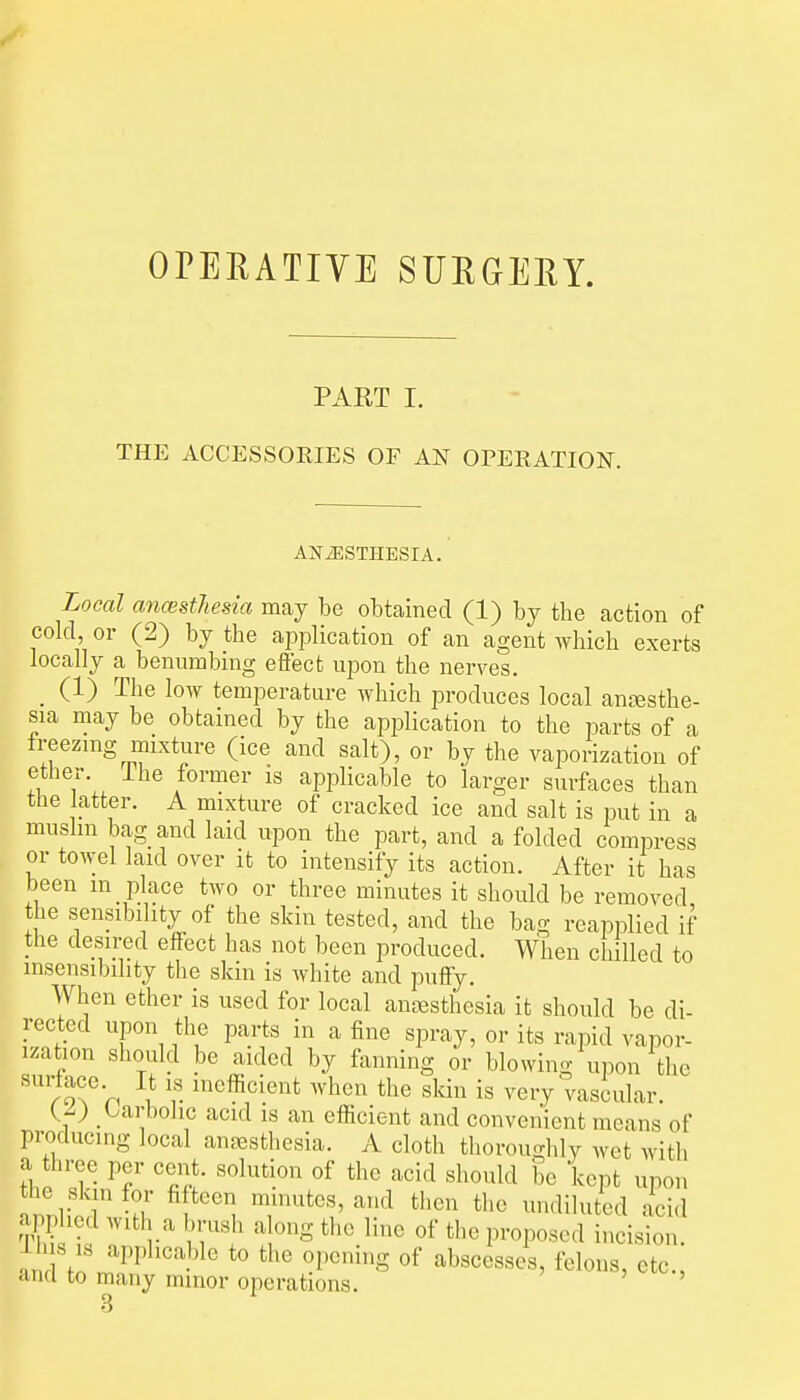 OPEEATIYE SUEGEEY. PART I. THE ACCESSORIES OF AN OPERATION. ANESTHESIA. Local ancestfiesia may be obtained (1) by the action of cold, or (2) by the application of an agent which exerts locally a benumbing efiect upon the nerves. _ (1) The loAV temperature which produces local anesthe- sia may be obtained by the application to the parts of a treezmg mixture (ice and salt), or by the vaporization of ether, ihe former is applicable to larger surfaces than the latter. A mixture of cracked ice and salt is put in a muslm bag and laid upon the part, and a folded compress or towel laid over it to intensify its action. After it has been in place two or three minutes it should be removed the sensibility of the skin tested, and the bag reapplied if the desired effect has not been produced. When chilled to insensibility the skin is white and puffy. When ether is used for local anesthesia it should be di- rected upon the parts in a fine spray, or its rapid vapor- ization should be aided by fanning or blowing upon the rlX^'n \ r when the skin is very vasiular. _ Carbolic acid is an efficient and convenient means of producing local anesthesia. A cloth thoroughly wet with a three per cent, solution of the acid should be kept upon the skjn for fifteen minutes, and then the undiluted acid applied with a brush along the line of the proposed incision, ih s ,,s applicable to the opening of abscesses, felons, etc., and to many minor operations. '