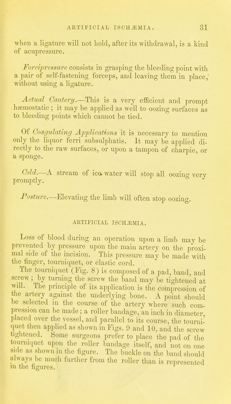 Avhcn a ligature will not hold, after its witlidraAval, is a kind of acupressure. Foreipressiire consists in grasping the bleeding point Avith a pair of self-fastening forceps, and leaving them in place, without using a ligature. Actual Cautery.—This is a very efficient and prompt haemostatic ; it may be applied as well to oozing surfaces as to bleeding points which cannot be tied. Of Coagulating Applications it is necessary to mention only the liquor ferri subsulphatis. It may be applied di- rectly to the raw surfaces, or upon a tampon of charpie, or a sponge. Cold.—A stream of ica water will stop all oozino- very promptly. ^ Posture.—Elevating the limb will often stop oozing. ARTIFICIAL ISCHiEMIA. Loss of blood during an operation upon a limb may be prevented by pressure upon the main artery on the proxi- mal side of the incision. This pressure may be made with the finger, tourniquet, or elastic cord. The tourniquet (Fig. 8) is composed of a pad, band, and screw ;^ by turnnig the screw the band may be tightened at will. The principle of its application is the compression of the artery against the underlying bone. A point should be selected in the course of the artery where such com- pression can be made; a roller bandage, an inch in diameter placed over the vessel, and parallel to its course, the tourni- quet then applied as shown in Figs. 9 and 10, and the screw tightened. Some surgeons prefer to place the pad of the touniKpiet upon the roller bandage itself, and not on one side as shown in the figure. The buckle on the band should always be much further from the roller than is represented m the figures.