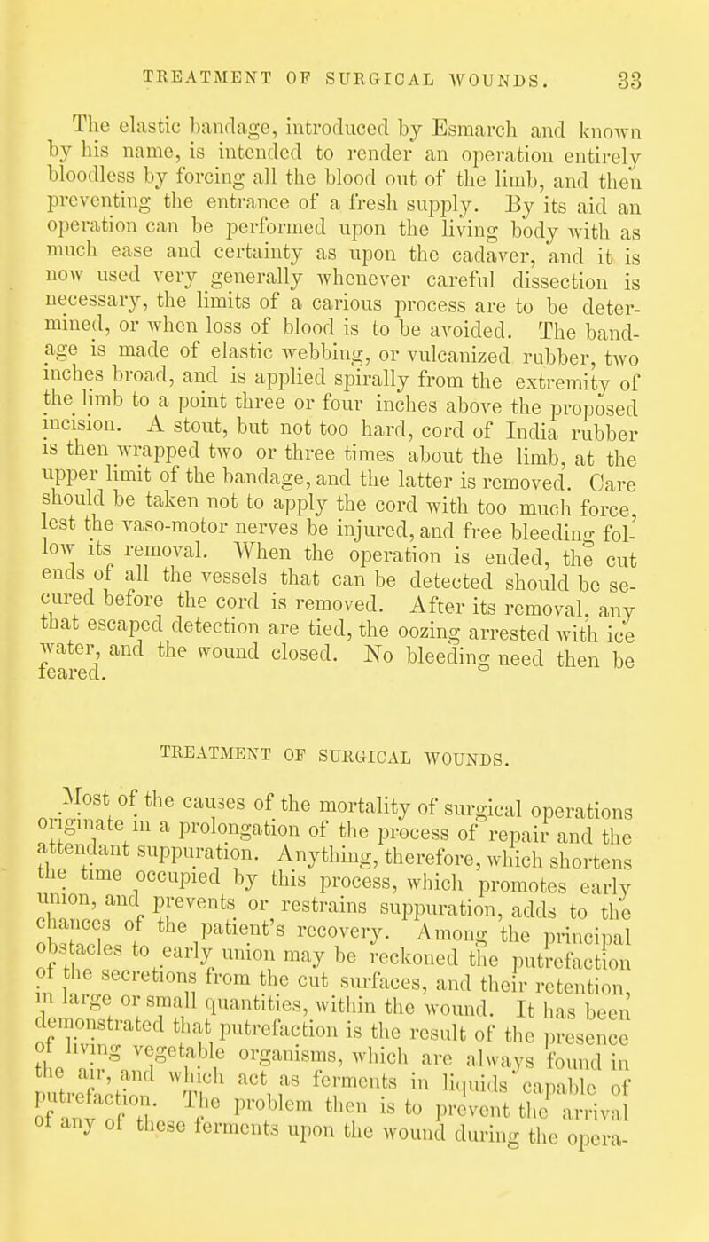 The clastic bandage, introduced by Esmarch and known by his name, is intended to render an operation entirely bloodless by forcing all the blood out of the limb, and then preventing the entrance of a fresh supply. By its aid an operation can be performed upon the living body with as much ease and certainty as upon the cadaver, and it is now used very generally whenever careful dissection is necessary, the limits of a carious process are to be deter- mined, or when loss of blood is to be avoided. The band- age is made of elastic webbing, or vulcanized rubber, two inches broad, and is applied siairally from the extremity of the hmb to a point three or four inches above the proposed incision. A stout, but not too hard, cord of India rubber is then wrapped two or three times about the limb, at the upper limit of the bandage, and the latter is removed. Care should be taken not to apply the cord with too much force est the vaso-motor nerves be injured, and free bleedino- fol- low Its removal. When the operation is ended, the cut ends ot all the vessels that can be detected should be se- cured before the cord is removed. After its removal, any that escaped detection are tied, the oozing arrested with ice water and the wound closed. No bleeding need then be TREATMENT OF SURGICAL WOUNDS. Most of the causes of the mortality of surgical operations originate in a prolongation of the process of repai/- and the attendant suppuration. Anything, therefore, which shortens the time occupied by this process, which promotes early union, and prevents or restrains suppuration, adds to the chances of the patient's recovery. Among the principal obs acles to early union may be reckoned the ])utrefaction ot the secretions from the cut surfaces, and their retention in large or small quantities, within the wound. It has been demonstrated that putrefaction is the result of the presence the I!r%n 1^'^ f organisms, which are always found in the an, and winch act as ferments in li.piids capable of ot any of these ferments upon the wound during the opera-