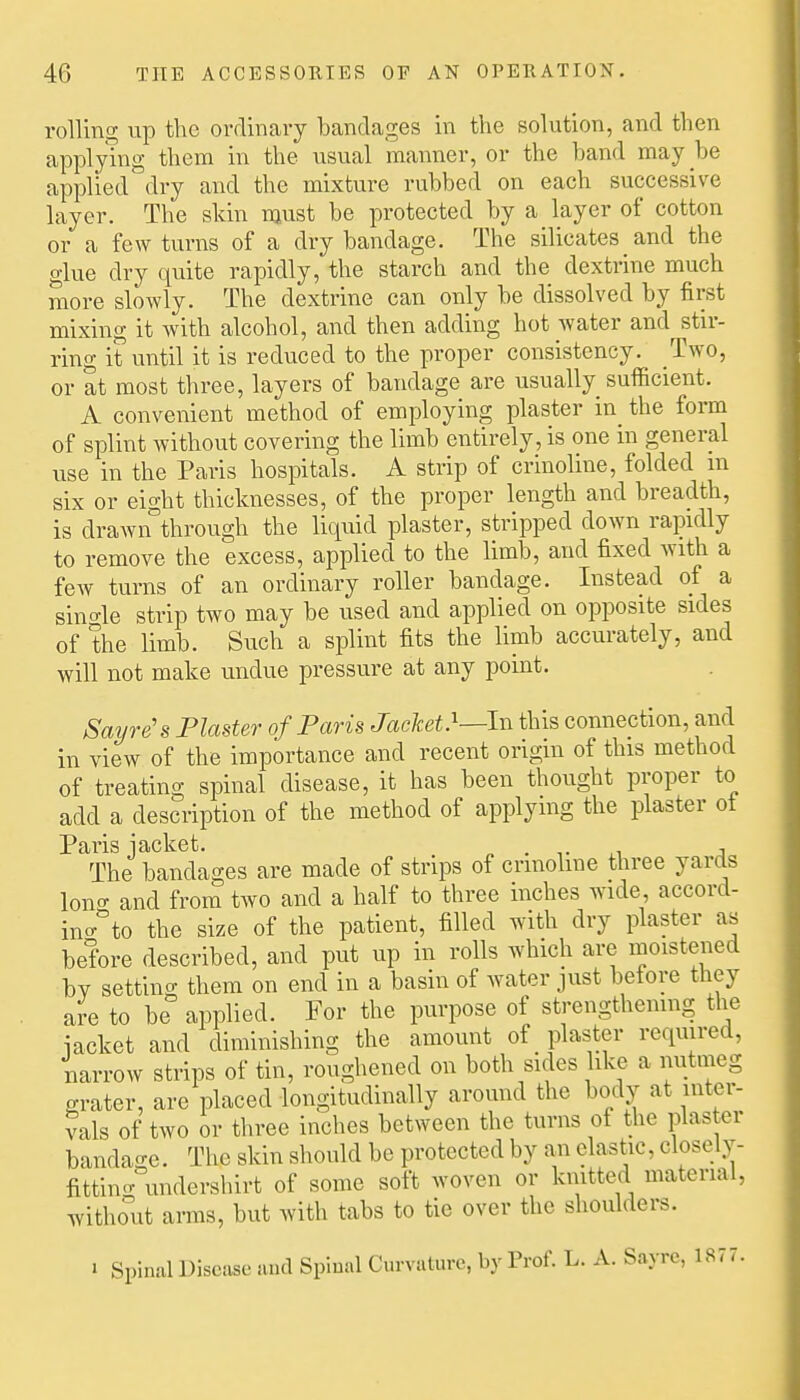 rolling up the ordinary bandages in the solution, and then applying them in the usual manner, or the band may be applied dry and the mixture rubbed on each successive layer. The skin njust be protected by a layer of cotton or a few turns of a dry bandage. The silicates and the glue dry quite rapidly, the starch and the dextrine much more slowly. The dextrine can only be dissolved by first mixing it with alcohol, and then adding hot water and stir- ring it until it is reduced to the proper consistency. Two, or at most three, layers of bandage are usually sufficient. A convenient method of employing plaster in the form of splint without covering the limb entirely, is one in general use in the Paris hospitals. A strip of crinoline, folded m six or eight thicknesses, of the proper length and breadth, is drawn through the liquid plaster, stripped down rapidly to remove the excess, applied to the limb, and fixed with a few turns of an ordinary roller bandage. Instead of a sino-le strip two may be used and applied on opposite sides of the limb. Such a splint fits the limb accurately, and will not make undue pressure at any point. Say re's Plaster of Paris Jacket}—In this connection, and in view of the importance and recent origin of this method of treating spinal disease, it has been thought proper to add a description of the method of applying the plaster ot Paris jacket. o • i- i.i a The bandages are made of strips of crinoline three yards lono- and from two and a half to three inches ^vide, accord- ino-'^to the size of the patient, filled with dry plaster as before described, and put up in rolls which are moistened by setting them on end in a basin of water just betore they are to be applied. For the purpose of strengthening the iacket and diminishing the amount of plaster required, narrow strips of tin, roughened on both sides ike a nutmeg grater, are placed longitudinally around the body at inter- vals of two or three inches between the turns of the plaster bandage. The skin should be protected by an elastic, closely- fittinc^ undershirt of some soft woven or knitted material, witho'ut arms, but Avith tabs to tie over the shoulders. 1 Spinal Disease and Spiual Curvature, by Prof. L. A. Sayre, 1877.