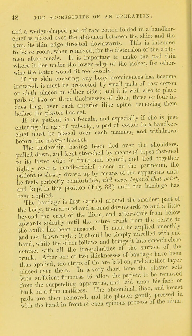 and a wedge-shaped pad of raw cotton folded in a handker- chief is placed over the abdomen between the shirt and the skin, its thin edge directed downwards. This is intended to leave room, when removed, for the distension of the abdo- men after meals. It is important to make the pad thin where it lies under the lower edge of the jacket, for other- wise the latter would fit too loosely. If the skin covering any bony prominences has become irritated, it must be protected by small pads of raw cotton or cloth placed on either side ; and it is well also to place pads of two or three thicknesses of cloth, three or four in- ches long, over each anterior iliac spine, removmg them before the plaster has set. . . • • . If the patient is a female, and especially it she is just entering the age of puberty, a pad of cotton m a handker- chief must be placed over each mamma, and withdrawn before the plaster has set. The undershirt having been tied over the shoulders, Dulled down, and kept stretched by means of tapes fastened to its lower edge in front and behind, and tied together ticrhtly over a handkerchief placed on the perineum, the patient is slowly drawn up by means of the apparatus until he feels perfectly comfortable, and never beyond that point, and kept in this position (Fig. 33) until the bandage has Tlie^bindage is first carried around the smallest part of the body, then around and around downwards to and a little beyond the crest of the ilium, and afterwards from below upVards spirally until the entire trunk trom the pelvis to the axilla has been encased. It must be apphed smoothly and not drawn tight; it should ^'^^V^l^^'^^^ hand, while the other follows and brings it mto s^i^ooth clo e contact with all the irregularities of Uie ^urtace of the trunk. After one or two thicknesses of bandage a^ e been thus applied, the strips of tin are laid on, and another la^^ i^aced over them. In a very short time the plaster sets Sh sufficient firmness to allow the patient to be removed from the suspending apparatus, and laid u^n ^'11^^^ ^^' back on a firm mattress. The abdominal, iliac, and bieas ■ pads are then removed, and the plaster ^-^JV^^ iith the hand in front of each spinous process of the ilium.