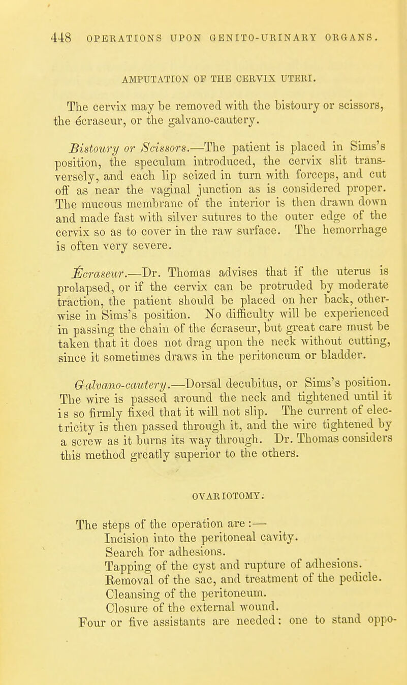t 44:8 OPERATIONS UPON G E N ITO-URIN A11Y ORGANS. AMPUTATION OF THE CERVIX UTERI. The cervix may be removed with the bistoury or scissors, the ^craseur, or the galvano-cautery. Bistoury or Scissors.—The patient is placed in Sims's position, the speculum introduced, the cervix slit trans- vei-sely, and each lip seized in turn with foi'ceps, and cut olf as near the vaginal junction as is considered proper. The mucous membrane of the interior is then drawn down and made fast with silver sutures to the outer edge of the cervix so as to cover in the raw surface. The hemorrhage is often very severe. Ecraseur.—Dr. Thomas advises that if the uterus is prolapsed, or if the cervix can be protruded by moderate traction, the patient should be placed on her back, other- wise in Sims's position. No difficulty will be experienced in passing the chain of the Ecraseur, but great care must be taken that it does not drag upon the neck without cutting, since it sometimes draws in the peritoneum or bladder. Galvano-cautery.—Dorsal decubitus, or Sims's position. The wire is passed around the neck and tightened until it is so firmly fixed that it will not slip. The current of elec- tricity is then passed through it, and the wire tightened by a screw as it burns its Avay through. Dr. Thomas considers this method greatly superior to the others. OVARIOTOMY.- The steps of the operation are :— Incision into the peritoneal cavity. Search for adhesions. Tapping of the cyst and rupture of adhesions. Removal of the sac, and treatment of the pedicle. Cleansing of the peritoneum. Closure of the external wound. Tour or five assistants are needed: one to stand oppo-