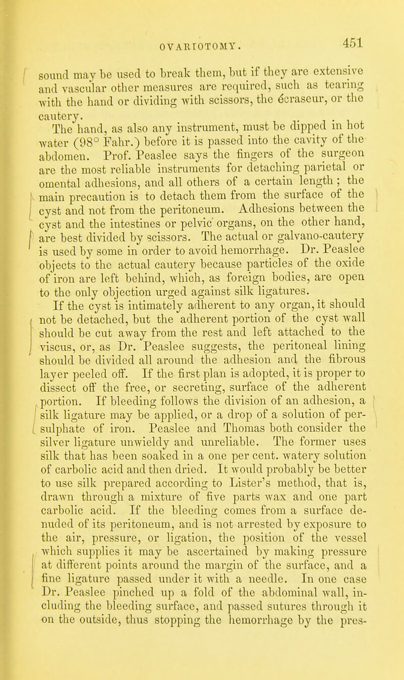 sound may be used to break them, but if they are extensive and vascular other measures are required, such as tearing with the hand or dividing with scissors, the ^craseur, or the cautery. The hand, as also any instrument, must be dipped in hot water (98° Fahr.) before it is passed into the cavity of the abdomen. Prof. Peaslee says the fingers of the surgeon are the most reliable instruments for detaching parietal or omental adhesions, and all others of a certain length ; the main precaution is to detach them from the surface of the ) cyst and not from the peritoneum. Adhesions between the I cyst and the intestines or pelvic organs, on the other hand, are best divided by scissors. The actual or galvano-cautery is used by some in order to avoid hemorrhage. Dr. Peaslee objects to the actual cautery because particles of the oxide of iron are left behind, which, as foreign bodies, are open to the only objection urged against silk ligatures. If the cyst is intimately adherent to any organ, it should not be detached, but the adherent portion of the cyst wall should be cut away from the rest and left attached to the viscus, or, as Dr. Peaslee suggests, the peritoneal lining should be divided all around the adhesion and the fibrous layer peeled oif. If the first plan is adopted, it is proper to dissect olF the free, or secreting, surface of the adherent portion. If bleeding follows the division of an adhesion, a j I silk ligature may be applied, or a drop of a solution of per- [ sulphate of iron. Peaslee and Thomas both consider the ' silver ligature unwieldy and unreliable. The former uses silk that has been soaked in a one per cent, watery solution of carbolic acid and then dried. It would probably be better to use silk prepared according to Lister's method, that is, drawn through a mixture of five parts wax and one part carbolic acid. If the bleedins; comes from a surface de- nuded of its peritoneum, and is not arrested by exposure to the air, pressure, or ligation, the position of the vessel which supplies it may be ascertained by making pressure -' at different points around the margin of the surface, and a fine ligature passed under it with a needle. In one case Dr. Peaslee pinched up a fold of the abdominal wall, in- cluding the bleeding surface, and passed sutures through it on the outside, thus stopping the liemorrhage by the pres-