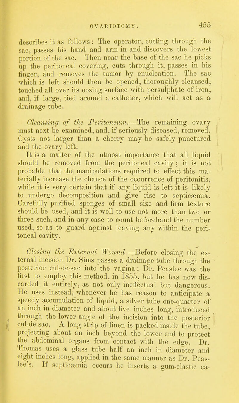 describes it as follows: The operator, cutting through the sac, passes his hand and arm in and discovers the lowest portion of the sac. Then near the base of the sac he picks up the peritoneal covering, cuts through it, passes in his finger, and removes the tumor by enucleation. The sac which is left should then be opened, thoroughly cleansed, touched all over its oozing surface with persulphate of iron, and, if large, tied around a catheter, which will act as a drainage tube. Cleansing of the Peritoneum..—The remaining ovai'y must next be examined, and, if seriously diseased, removed. Cysts not larger than a cherry may be safely punctured and the ovary left. It is a matter of the utmost importance that all liquid : should be removed from the peritoneal cavity ; it is not 11 probable that the manipulations required to effect this ma- • ' terially increase the chance of the occurrence of peritonitis, while it is very certain that if any liquid is left it is likely to undergo decomposition and give rise to septicaemia. Carefully purified sponges of small size and firm texture should be used, and it is well to use not more than two or three such, and in any case to count beforehand the number used, so as to guard against leaving any within the peri- toneal cavity. Closing the External Wound.—Before closing the ex- ternal incision Dr. Sims passes a drainage tube through the posterior cul-de-sac into the vagina; Dr. Peaslee Avas the first to employ this method, in 1855, but he has now dis- carded it entirely, as not only ineffectual but dangerous. He uses instead, whenever he has reason to anticipate a speedy accumulation of liquid, a silver tube one-quarter of an inch in diameter and about five inches long, introduced through the lower angle of the incision into the posterior cul-de-sac. A long strip of linen is packed inside the tube, projecting about an inch beyond the lower end to protect the abdominal organs from contact with the edge. Dr. Thomas uses a glass tube half an inch in diameter and eight inches long, applied in the same manner as Dr. Peas- lee's. If septicaemia occurs he inserts a gum-elastic ca-