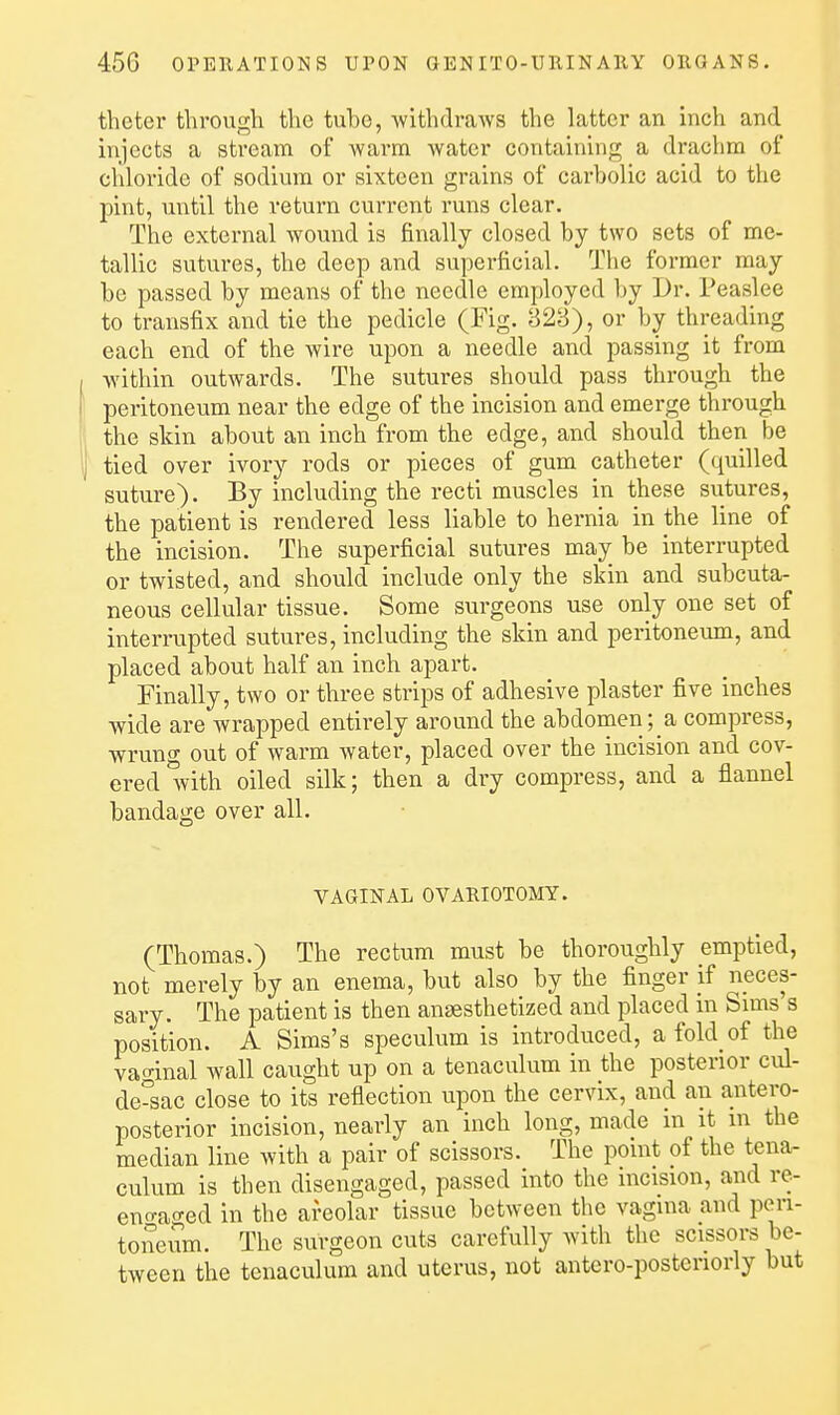 theter through the tuho, -withdraws the latter an inch and injects a stream of warm water containing a drachm of chloride of sodium or sixteen grains of carholic acid to the pint, until the return current runs clear. The external wound is finally closed by two sets of me- tallic sutures, the deep and superficial. The former may be passed by means of the needle employed by Dr. Peaslee to transfix and tie the pedicle (Fig. 823), or by threading each end of the wire upon a needle and passing it from I within outwards. The sutures should pass through the f peritoneum near the edge of the incision and emerge through the skin about an inch from the edge, and should then be ij tied over ivory rods or pieces of gum catheter (quilled suture). By including the recti muscles in these sutures, the patient is rendered less liable to hernia in the line of the incision. The superficial sutures may be interrupted or twisted, and should include only the skin and subcuta- neous cellular tissue. Some surgeons use only one set of interrupted sutures, including the skin and peritoneum, and placed about half an inch apart. Finally, two or three strips of adhesive plaster five inches wide are wrapped entirely around the abdomen ;_a compress, wrung out of warm water, placed over the incision and cov- ered with oiled silk; then a dry compress, and a flannel bandage over all. VAGINAL ovARioToary. (Thomas.) The rectum must be thoroughly emptied, not merely by an enema, but also by the finger if neces- sary. The patient is then anaesthetized and placed in Sims's position. A Sims's speculum is introduced, a fold of the vaginal wall caught up on a tenaculum in the posterior cul- de-sac close to its reflection upon the cervix, and an antero- posterior incision, nearly an inch long, made in it m the median line with a pair of scissors. The point of the tena- culum is then disengaged, passed into the incision, and re- eno-aged in the areolar tissue between the vagina and poTi- toneum. The surgeon cuts carefully with the scissors be- tween the tenaculum and uterus, not antero-posteriorly but