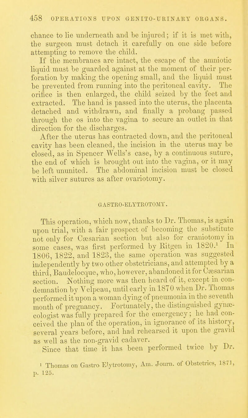chance to lie underneath and be injured; if it is met with, the surgeon must detach it careiuUy on one side before attempting to remove the child. If the membranes are intact, the escape of the amniotic liquid must be guarded against at the moment of their per- foration by making the opening small, and the lifiuid must be prevented from running into the peritoneal cavity. The orifice is then enlarged, the child seized by the feet and extracted. The hand is passed into the uterus, the placenta detached and withdrawn, and finally a probang passed through the os into the vagina to secure an outlet in that direction for the discharges. After the uterus has contracted down, and the peritoneal cavity has been cleaned, the incision in the uterus may be closed, as in Spencer Wells's case, by a continuous suture, the end of which is brought out into the vagina, or it may be left ununited. The abdominal incision must be closed with silver sutures as after ovariotomy. GASTRO-ELYTROTOMY. This operation, which now, thanks to Dr. Thomas, is again upon trial, with a fair prospect of becoming the substitute not only for Caesarian section but also for craniotomy in some cases, was first performed by Ritgen in 1820.^ In 1806, 1822, and 1823, the same operation was suggested independently by two other obstetricians, and attempted by a third, Baudelocque, who, however, abandoned it for Caesarian section. Nothing more was then heard of it, except in con- demnation by Velpeau, until early in 1870 wheii Dr. Thomas performed it upon a woman dying of jmeumonia in the seventh month of pregnancy. Fortunately, the distinguished gynae- cologist was fully prepared for the emergency; he had con- ceived the iDlan of the operation, in ignorance of its history, several years before, and had rehearsed it upon the gravid as well as the non-gravid cadaver. Since that time it has been performed twice by Dr. ' Thomas on Gastra Elytrotomy, Am. Jom-n. of Obstetrics, 1871, p. 125.