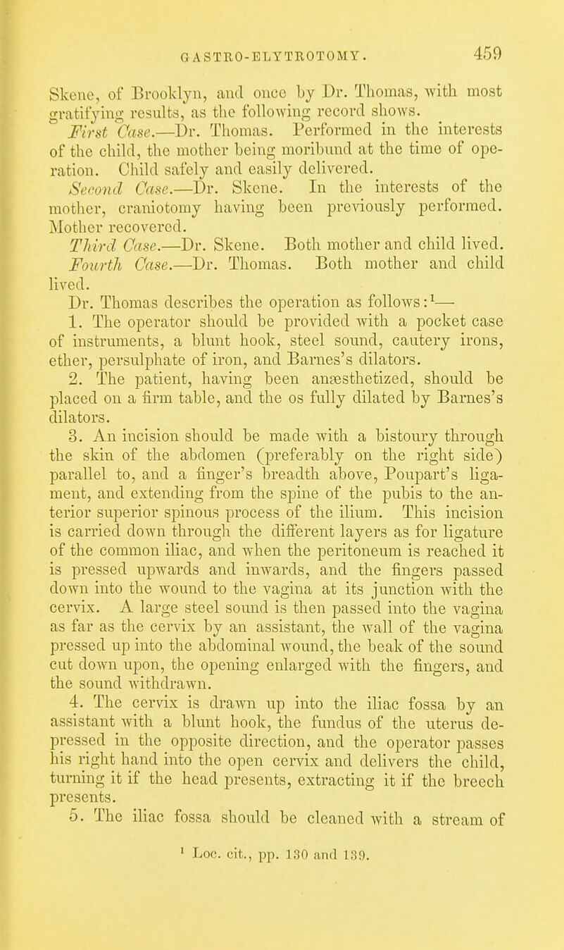 Skene, of Brooklyn, and once by Dr. Thomas, with most gratifying results, as tlie following record shows. First Case.—l)r. Thomas. Performed in the interests of the child, the mother being moribund at the time of ope- ration. Child safely and easily delivered. Second Case.—Dr. Skene. In the interests of the mother, craniotomy having been previously performed. ]\Iothcr recovered. Third Case.—Dr. Skene. Both mother and child lived. Fourth Case.—Dr. Thomas. Both mother and child lived. Dr. Thomas describes the operation as follows: ^— 1. The operator should be provided with a pocket case of instruments, a blunt hook, steel sound, cautery irons, ether, persulphate of iron, and Barnes's dilators. 2. The patient, having been anaesthetized, should be placed on a firm table, and the os fully dilated by Barnes's dilators. 3. An incision should be made with a bistoury through the skin of the abdomen (preferably on the right side) parallel to, and a finger's breadth above, Poupart's liga- ment, and extending from the spine of the pubis to the an- terior superior spinous process of the ilium. This incision is carried down through the different layers as for ligature of the common iliac, and when the peritoneum is reached it is pressed upwards and inwards, and the fingers passed down into the wound to the vagina at its junction with the cervix. A large steel sound is then passed into the vagina as far as the cervix by an assistant, the wall of the vagina pressed up into the abdominal wound, the beak of the sound cut down upon, the opening enlarged with the fingers, and the sound withdrawn. 4. The cervix is drawn up into the iliac fossa by an assistant with a blunt hook, the fundus of the uterus de- pressed in the opposite direction, and the operator passes his right hand into the open cervix and delivers the child, turning it if the head presents, extracting it if the breech presents. 5. The iliac fossa should be cleaned with a stream of ' Loc. cit., pp. 130 and 139.