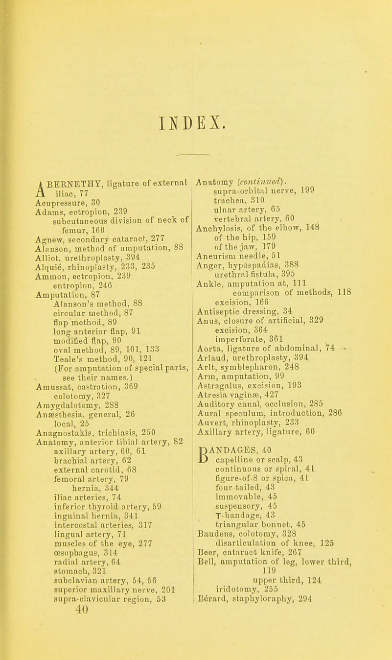 INDEX. ABERNETHY, ligature of external iliac, 77 Acupressure, 30 Adams, ectropion, 239 subcutaneous division of neck of femur, IfiO Agnew, secondary cataract, 277 Alanson, method of amputation, 88 Alliot, urethroplasty, 394 Alquie, rhinoplasty, 233, 235 Ammon, ectropion, 239 entropion, 246 Amputation, 87 Alnnson's method, 88 circular method, 87 flap method, 89 long anterior flap, 91 modified flap, 90 oval method, 89, 101, 133 Teale's method, 90, 121_ (For amputation of special parts, see their names.) Amussat, castration, 369 colotomy, 327 Amygdalotomy, 288 An£e?thesia, general, 26 local, 26 Anagnostakis, trichiasis, 250 Anatomy, anterior tibial artery, 82 axillary artery, 60, 61 brachial artery, 62 external carotid, 68 femoral artery, 79 hernia, 344 iliac arteries, 74 inferior thyroid artery, 59 inguinal hernia, 341 intercostal arteries, 317 lingual artery, 71 muscles of the eye, 277 oesophagus, 314 radial artery, 04 stomach, 321 subclavian artery, 54, 56 superior maxillary nerve, 201 supra-clavicular region, 53 Anatomy {continued). supra-orbital nerve, 199 trachea, 310 ulnar artery, 65 vertebral artery, 60 Anchylosis, of the elbow, 148 of the hip, 169 of the jaw, 179 Aneurism needle, 51 Anger, hypospadias, 388 urethral fistula, 395 Ankle, amputation at, 111 comparison of methods, 118 excision, 166 Antiseptic dressing, 34 Anus, closure of artificial, 329 excision, 364 imperforate, 361 Aorta, ligature of abdominal, 74 • Arlaud, urethroplasty, 394 Arlt, symblepharon, 248 Arm, amputation, 99 Astragalus, excision, 193 Atresia vaginte, 427 Auditory canal, occlusion, 285 Aural speculum, introduction, 286 Auvert, rhinoplasty, 233 Axillary artery, ligature, 60 BANDAGES, 40 capelline or scalp, 43 continuous or spiral, 41 figure-of-8 or spica, 41 four-tailed, 43 immovable, 46 suspensory, 45 T-bandage, 43 triangular bonnet, 45 Baudens, colotomy, 328 disarticulation of Imee, 125 Beer, cataract knife, 267 Bell, amputation of leg, lower third, 119 upper third, 124 iridotomy, 255 Bdrard, staphyloraphy, 294
