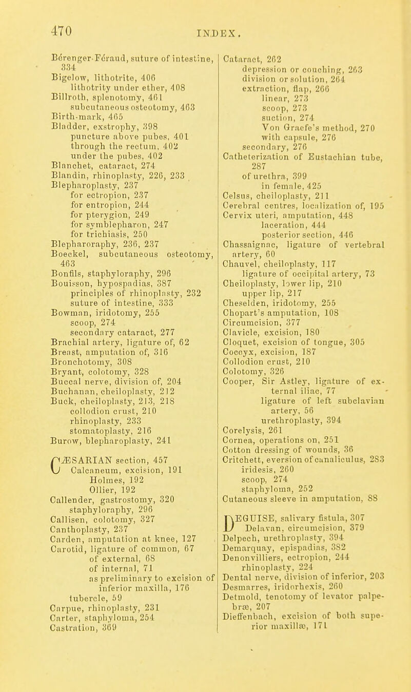 Bcrenger Fcraud, suture of intestine, Bigelow, litliotrite, 400 lithotrily under ether, dOS Billroth, splenotomy, 401 subcutaneous osteotomy, 403 Birth-innrk, 405 Bladder, exstrophy, 398 puncture above pubes, 401 through the rectum, 402 under the pubes, 402 Blanchet, cataract, 274 Blandin, rhinoplasty, 220, 233 Blepharoplasty, 237 for ectropion, 237 for entropion, 244 for pterygion, 249 for symblepharon, 247 for trichiasis, 250 Blepharoraphy, 230, 237 Boeckel, subcutaneous osteotomy, 463 Bonfils, staphyloraphy, 296 Bouisson, hypospndias, 387 principles of rhinoplnsty, 232 suture of intestine, 333 Bowman, iridotomy, 255 scoop, 274 secondnry cataract, 277 Brachial artery, ligature of, 62 Breast, amputation of, 316 Bronchotomy, 308 Bryant, colotomy, 328 Buccal nerve, division of, 204 Buchanan, cheiloplasty, 212 Buck, cheilopliisty, 213, 218 collodion crust, 210 rhinoplasty, 233 stomatoplasty, 216 Burow, blepharoplasty, 241 CiESARIAN section, 457 Calcaneum, excision, 191 Holmes, 192 Oilier, 192 Callender, gastrostomy, 320 staphyloraphy, 296 Callisen, colotomy, 327 Canthoplasty, 237 Garden, amputation at knee, 127 Carotid, ligature of common, 67 of external, 68 of internal, 71 as preliminary to excision of inferior maxilla, 17G tubei'cle, 59 Carpue, rhinoplasty, 231 Carter, staphyloma, 254 Castration, 369 Cataract, 202 depression or couching, 263 division or solution, 264 extraction, flap, 266 linear, 273 scoop, 273 suction, 274 Von Graefe's method, 270 with capsule, 276 secondary, 270 Catheterization of Eustachian tube, 287 of urethra, 399 in female, 425 Celsus, cheiloplasty, 211 Cerebral centres, localization of, 195 Cervix uteri, amputatirm, 448 laceration, 444 posterior section, 446 Chassaignac, ligature of vertebral artery, 60 Chauvel, cheiloplasty, 117 ligature of occipital artery, 73 Cheiloplasty, lower lip, 210 upper lip, 217 Cheselden, iridotomy, 255 Chopart's amputation, 108 Circumcision, 377 Clavicle, excision, 180 Cloquet, excision of tongue, 305 Coccyx, excision, 187 Collodion crust, 210 Colotomy, 326 Cooper, Sir Astley, ligature of ex- ternal iliac, 77 ligature of left subclavian artery, 56 urethroplasty, 394 Corelysis, 261 Cornea, operations on, 251 Cotton dressing of wounds, 36 Critchett, eversion of canaliculus, 283 iridesis, 260 scoop, 274 staphylomn, 252 Cutaneous sleeve in amputation, 88 DEGUISE, salivary fistula, 307 Delavan, circumcision, 379 Delpech, urethroplasty, 394 Demarquay, epispadias, 382 Denonvilliers, ectropion, 244 rhinoplasty, 224 Dental nerve, division of inferior, 203 Desmarres, iridorhexis, 260 Detniold, tenotomy of levator palpe- bra, 207 Dieifenbach, excision of both supe- rior maxilla;, 171