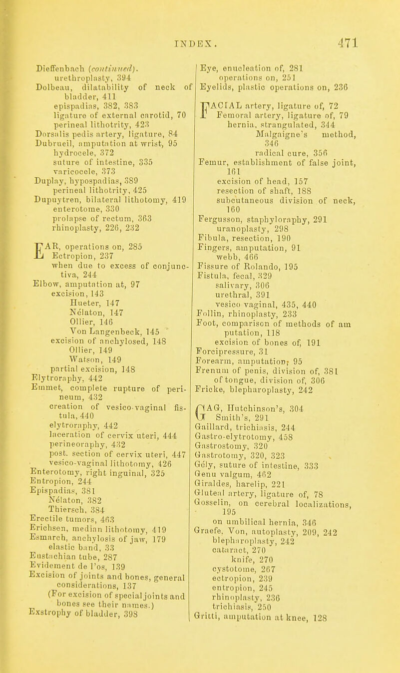 DieCFenbaeh {continued). ui'etln'opliisty, .'i94 Dolbeiui, ililatiibilily of neck of bliuUler, 411 epispinli;is, 3S2, 383 ligiituro of external cnrotid, 70 perineal lithotritj', 423 Dnrsalis pedis artery, ligature, R4 Dubriieil, araputntion at wrist, 95 hydrocele, 372 suture of intestine, 335 varicocele, 373 Duplay, hypospadias, 389 perineal lithotrity, 425 Dupuytren, bilateral lithotomy, 419 enterotoine, 330 prolapse of rectum, 3R3 rhinoplasty, 226, 232 EAR, operations on, 285 Ectropion, 237 when due to excess of conjunc- tiva, 244 Elbow, amputation at, 97 excision, 143 Hueter, 147 Nelaton, 147 Oilier, 146 Von Langenbeok, 145 excision of anchylosed, 148 Oilier, 149 Watson, 149 partial excision, 148 Elytroniphy, 442 Emmet, complete rupture of peri- neum, 432 creation of vesico-vaginal fis- tula, 440 elytroraphy, 442 laceration of cervix uteri, 444 perineoraphy, 432 post, section of cervix uteri, 447 vesico-vaginal lithotomy, 426 Enterotomy, right inguinal, 325 Entropion, 244 Epispadias, 381 Nelaton, 382 Thiersch, 384 Erectile tumors, 463 Erichsen, median lithotomy, 419 Esmarch, anchylosis of jaw, 179 elastic band, 33 Eustiichian tube, 287 Evidement de I'os, 139 Excision of joints and bones, general considerations, 137 (For excision of special joints and bones see their names.) Exstrophy of bladder, 398 Eye, enucleation of, 281 operations on, 251 Eyelids, plastic operations on, 236 FACfAL artery, ligature of, 72 Femoral artery, ligature of, 79 hernia, strangulated, 344 Malgaigne's method, 340 radical cure, 356 Femur, establishment of false joint, 161 excision of head, 157 resection of shaft, 188 subcutaneous division of neck, 160 Fergusson, staphylornphy, 291 uranoplasty, 298 Fibula, resection, 190 Fingers, amputation, 91 webb, 466 Fissure of Rolando, 195 Fistula, fecal, H29 salivary, 306 urethral, 391 vesico vaginal, 435, 440 Follin, rhinoplasty, 233 Foot, comparison of methods of am putation, 118 excision of bones of, 191 Porcipressure, 31 Forearm, amputation; 95 Prenuui of penis, division of, 381 of tongue, division of, 306 Fricke, blepharoplasty, 242 nAG, Hutchinson's, 304 \J Smith's, 291 Gaillard, trichiasis, 244 Gastro-elytroloniy, 458 Gastrostomy, 320 Gastrotomy, 320, 323 Gely, suture of intestine, 333 Genu valgum, 462 Giraldes, harelip, 221 Gluteal artery, ligature of, 78 Gosselin, on cerebral localizations, 195 on umbilical hernia, 346 Graefe, Von, autoplasty, 209, 242 blepharoplasty, 242 cataract, 270 knife, 270 cystotome, 267 ectropion, 239 entropion, 245 rhinoplasty, 236 trichiasis, 250 Gritli, amputation at knee, 128