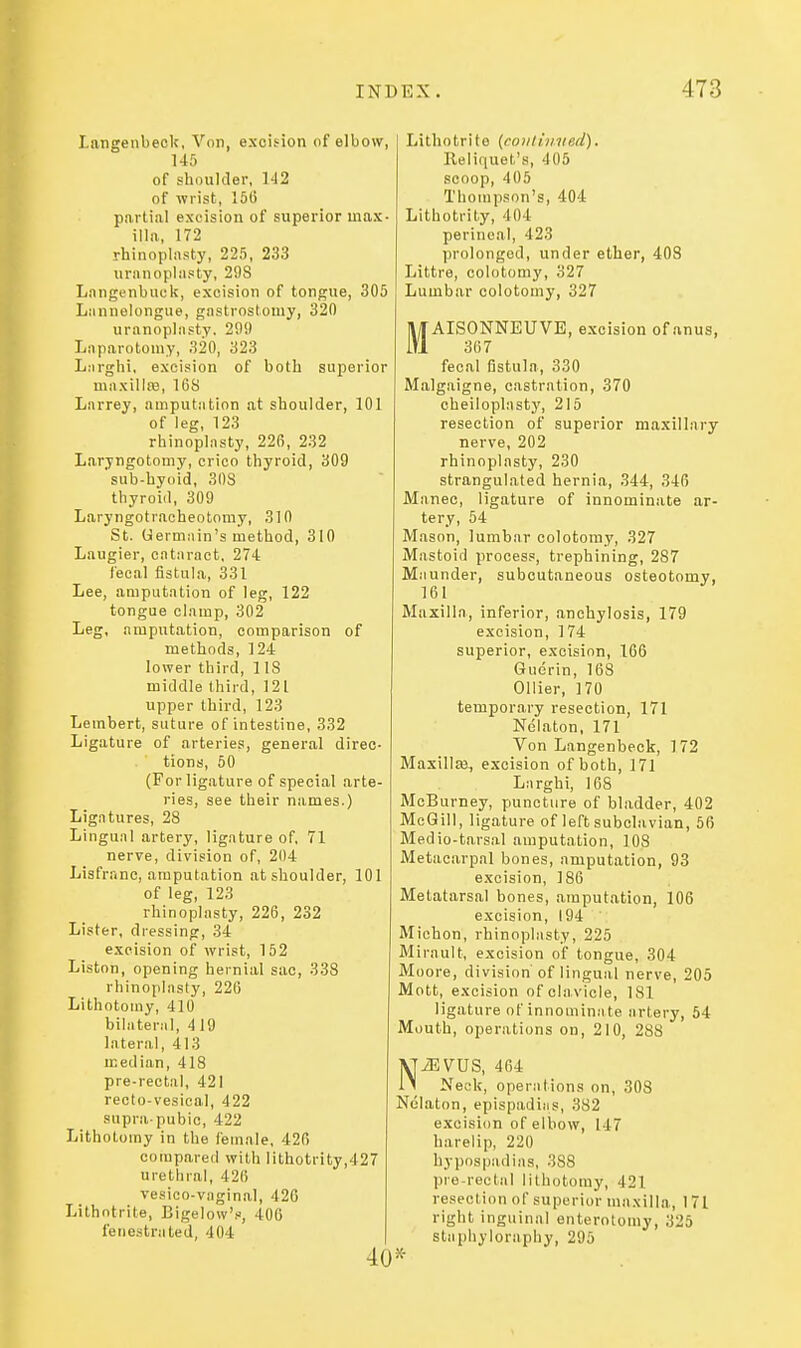 Latigenbeck, Von, excision of elbow, 145 of shoulder, 142 of wrist, 15(5 partiiil exeision of superior max- illa, 172 rhinoplasty, 225, 233 uranoplasty, 29S Langcnbuck, excision of tongue, 305 Lannelongue, gastrostomy, 320 uranoplasty. 299 Laparotomy, 320, 323 L.irghi, excision of both superior maxillas, 16S Larrey, amputation at shoulder, 101 of leg, 123 rhinoplasty, 226, 232 Laryngotomy, crico thyroid, 309 sub-hyoid, 308 thyroid, 309 Laryngotrncheotomy, 310 St. Germain's method, 310 Laugier, cataract, 274 lecal fistula, 331 Lee, amputation of leg, 122 tongue clamp, 302 Leg, amputation, comparison of methods, 124 lower third, 1 IS middle third, 121 upper third, 123 Lembert, suture of intestine, 332 Ligature of arteries, general direc- tions, 50 (For ligature of special arte- ries, see their names.) Ligfitures, 28 Lingual artery, ligature of, 71 nerve, division of, 204 Lisfranc, amputation at shoulder, 101 of leg, 123 rhinoplasty, 226, 232 Lister, dressing, 34 excision of wrist, 152 Liston, opening hernial sac, 338 rhinoplasty, 226 Lithotomy, 410 bilateral, 419 lateral, 413 median, 418 pre-rectal, 421 recto-vesieal, 422 supra-pubic, 422 Lithotomy in the female, 426 compared with lithotrity,427 urethral, 426 vesico-vaginal, 420 Lithotrite, Bigelow'.>j, 400 fenestrated, 404 Lithotrite {conlimied), Reliquet's, 405 scoop, 405 Thompson's, 404 Lithotrity, 404 perineal, 423 prolonged, under ether, 403 Littre, colotomy, 327 Lumbar colotomy, 327 jl^AISONNEUVE, excision of anus, fecal fistula, 330 Malgaigne, castration, 370 cheiloplasty, 215 resection of superior maxillary nerve, 202 rhinoplasty, 230 strangulated hernia, 344, 346 Manec, ligature of innominate ar- tery, 54 Mason, lumbar colotomy, 327 IWastoid process, trephining, 287 Maunder, subcutaneous osteotomy, 161 Maxilla, inferior, anchylosis, 179 excision, 174 superior, excision, 166 Guerin, 168 Oilier, 170 temporary resection, 171 Nelaton, 171 Von Langenbeck, 172 Maxillse, excision of both, 171 Larghi, 168 McBurney, puncture of bladder, 402 McGill, ligature of left subclavian, 56 Medio-tarsal amputation, 108 Metacarpal bones, amputation, 93 excision, 186 Metatarsal bones, amputation, 106 excision, 194 Miohon, rhinoplasty, 225 Mirault, excision of tongue, 304 Moore, division of lingual nerve, 205 Mott, excision of clavicle, 181 ligature of innominate artery, 54 Mouth, operations on, 210, 288 NiEVUS, 464 Neck, operations on, 308 Nelaton, epispadias, 382 exeision of elbow, 147 harelip, 220 hypospadias, 388 pre-rectal lithotomy, 421 resection of superior maxilla, 171 right inguinal enterotomy, 325 stapliyloraphy, 295 •X-