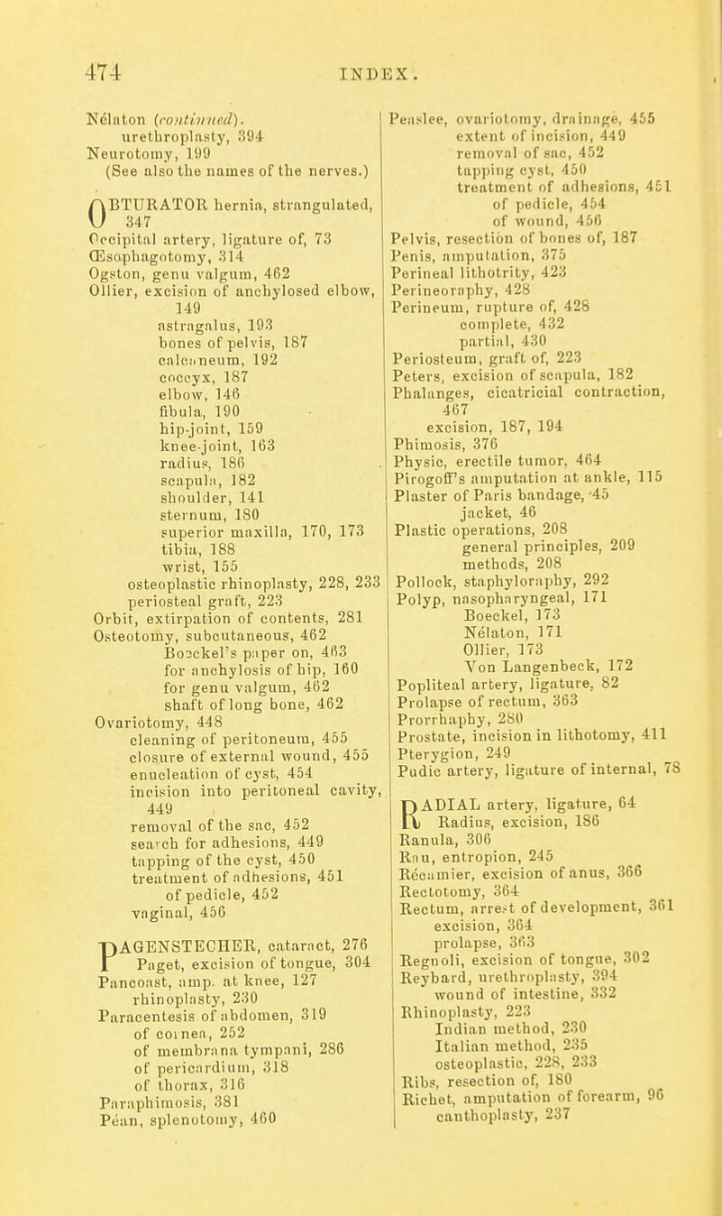 Ndlnton {continued). urethroplasty, 394 Neurotomy, 109 (See also the names of the nerves.) OBTURATOR hernia, strangulated, 347 Occipital artery, ligature of, 73 CEsophagntomy, 314 Ogston, genu valgum, 462 Oilier, excision of anchylosed elbow, 149 astragalus, 193 bones of pelvis, 187 calcuneum, 192 coccyx, 187 elbow, 146 fibula, 190 hip-joint, 159 knee-joint, 163 radius, 186 scapubi, 182 shoulder, 141 sternum, 180 superior maxilla, 170, 173 tibia, 188 ■wrist, 155 osteoplastic rhinoplasty, 228, 233 periosteal graft, 223 Orbit, extirpation of contents, 281 Osteotomy, subcutaneous, 462 Bosckel's piiper on, 463 for anchylosis of hip, 160 for genu valgum, 462 shaft of long bone, 462 Ovariotomy, 448 cleaning of peritoneum, 455 closure of external wound, 455 enucleation of cyst, 454 incision into peritoneal cavity, 449 removal of the sac, 452 search for adhesions, 449 tapping of the cyst, 450 treatment of adhesions, 451 of pedicle, 452 vaginal, 456 PAGENSTECHBR, cataract, 276 Paget, excision of tongue, 304 Pancoast, amp. at knee, 127 rhinoplasty, 230 Paracentesis of abdomen, 319 of coinea, 252 of membrana tympani, 286 of pericardium, 318 of thorax, 316 Paraphimosis, 381 Pcan, splcnotomy, 460 Peaslee, ovariotomy, drniniige, 455 extent of incision, 449 removal of sac, 452 tapping cyst, 450 treatment of adhesions, 451 of pedicle, 454 of wound, 456 Pelvis, resection of bones of, 187 Penis, amputation, 375 Perineal lilhotrity, 423 Perineoraphy, 428 Perineum, rupture of, 428 complete, 432 partial, 430 Periosteum, graft of, 223 Peters, excision of scapula, 182 Phalanges, cicatricial contraction, 467 excision, 187, 194 Phimosis, 376 Physic, erectile tumor, 464 Pirogoff's amputation at ankle, 115 Plaster of Paris bandage, -45 jacket, 46 Plastic operations, 208 general principles, 209 methods, 208 Pollock, staphyloraphy, 292 Polyp, nasopharyngeal, 171 Boeckel, 173 Nelaton, 171 Oilier, 173 Von Langenbeck, 172 Popliteal artery, ligature, 82 Prolapse of rectum, 363 Provrhaphy, 280 Prostate, incision in lithotomy, 411 Pterygion, 249 Pudic artery, ligature of internal, 78 RADIAL artery, ligature, 64 Radius, excision, 186 Ranula, 306 Rnu, entropion, 245 Reoamier, excision of anus, 366 Rectotomy, 364 Rectum, arrest of development, 361 excision, 364 prolapse, 363 Regnoli, excision of tongue, 302 Reybard, urethroplasty, 394 wound of intestine, 332 Rhinoplasty, 223 Indian method, 230 Italian method, 235 osteoplastic, 228, 233 Ribs, resection of, 180 Richet, amputation of forearm, 96 canthoplasty, 237