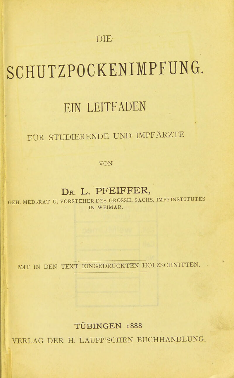 SCHÜTZPOCKENIMPFUNG. EIN LEITFADEN ] FÜR STUDIERENDE UND IMPFÄRZTE VON Dr. L. PFEIFFER, j GEH. MED.-RAT U. VORSTEHER DES GROSSH. SACHS. IMPFINSTITUTES IN WEIMAR. MIT IN DEN TEXT~EINGEDRUCKTEN HOLZSCHNITTEN. TÜBINGEN 1888 VERLAG DER H. LAUPP'SCHEN BUCHHANDLUNG.