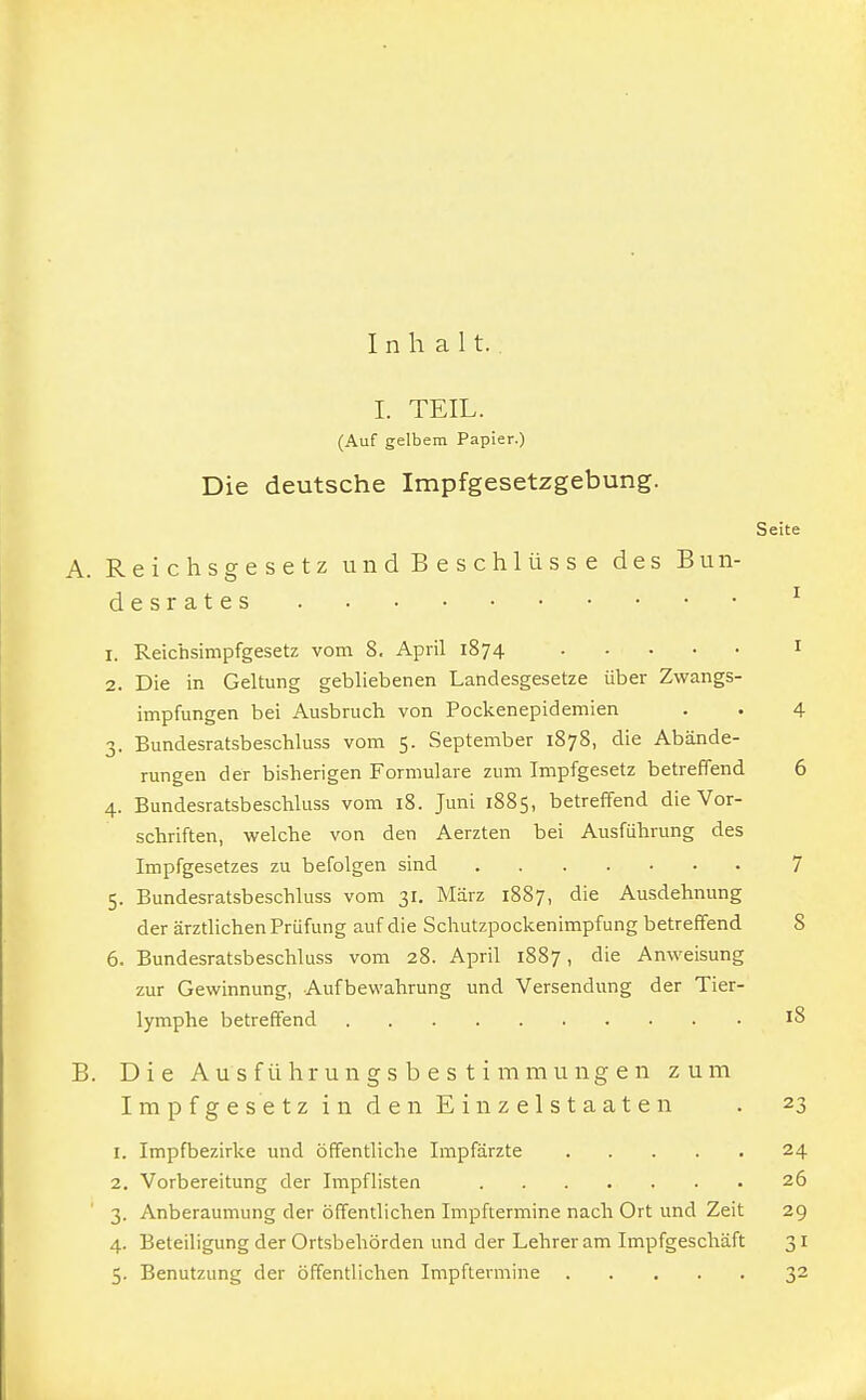 Inhalt. I. TEIL. (Auf gelbem Papier.) Die deutsche Impfgesetzgebung. Seite A. Reichsgesetz und Beschlüsse des Bun- desrates 1 1. Reichsimpfgesetz vom 8. April 1874 1 2. Die in Geltung gebliebenen Landesgesetze über Zwangs- impfungen bei Ausbruch von Pockenepidemien . . 4 3. Bundesratsbeschluss vom 5. September 1878, die Abände- rungen der bisherigen Formulare zum Impfgesetz betreffend 6 4. Bundesratsbeschluss vom 18. Juni 1885, betreffend die Vor- schriften, welche von den Aerzten bei Ausführung des Impfgesetzes zu befolgen sind 7 5. Bundesratsbeschluss vom 31. März 1887, die Ausdehnung der ärztlichen Prüfung auf die Schutzpockenimpfung betreffend S 6. Bundesratsbeschluss vom 28. April 1887, die Anweisung zur Gewinnung, Aufbewahrung und Versendung der Tier- lymphe betreffend B. Die Ausführungsbes timmungen zum Impfgesetz in den Einzelstaaten . 23 1. Impfbezirke und öffentliche Impfärzte 24 2. Vorbereitung der Impflisten 26 3. Anberaumung der öffentlichen Impftermine nach Ort und Zeit 29 4. Beteiligung der Ortsbehörden und der Lehreram Impfgeschäft 31