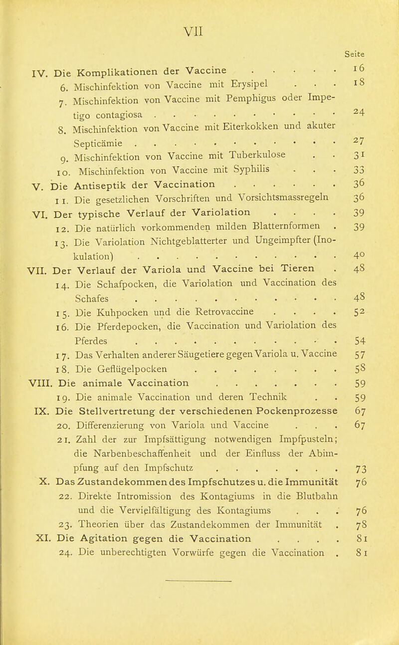 Seite IV. Die Komplikationen der Vaccine 16 6. Mischinfektion von Vaccine mit Erysipel . . . 18 7. Mischinfektion von Vaccine mit Pemphigus oder Impe- tigo contagiosa 24 8. Mischinfektion von Vaccine mit Eiterkokken und akuter Septicämie 27 9. Mischinfektion von Vaccine mit Tuberkulose . . 31 10. Mischinfektion von Vaccine mit Syphilis - . ■ 33 V. Die Antiseptik der Vaccination 36 11. Die gesetzlichen Vorschriften und Vorsichtsmassregeln 36 VI. Der typische Verlauf der Variolation .... 39 12. Die natürlich vorkommenden milden Blatternformen . 39 13. Die Variolation Nichtgeblatterter und Ungeimpfter (Ino- kulation) . . . . . • • • • • • 4° VII. Der Verlauf der Variola und Vaccine bei Tieren . 48 14. Die Schafpocken, die Variolation und Vaccination des Schafes . 4& 15. Die Kuhpocken und die Retrovaccine . . . . 52 16. Die Pferdepocken, die Vaccination und Variolation des Pferdes 54 1 7. Das Verhalten anderer Säugetiere gegen Variola u. Vaccine 5 7 18. Die Geflügelpocken 5& VIII. Die animale Vaccination 59 19. Die animale Vaccination und deren Technik . . 59 IX. Die Stellvertretung der verschiedenen Pockenprozesse 67 20. Differenzierung von Variola und Vaccine ... 67 21. Zahl der zur Impfsättigung notwendigen Impfpusteln; die Narbenbeschaffenheit und der Einfluss der Abim- pfung auf den Impfschutz 73 X. Das Zustandekommen des Impfschutzes u. die Immunität 76 22. Direkte Intromission des Kontagiums in die Blutbahn und die Vervielfältigung des Kontagiums ... 76 23. Theorien über das Zustandekommen der Immunität . 78 XI. Die Agitation gegen die Vaccination . . . . 81 24. Die unberechtigten Vorwürfe gegen die Vaccination . 81