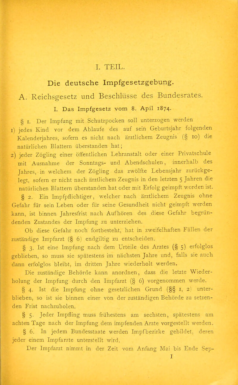 Die deutsche Impfgesetzgebung. A. Reichsgesetz und Beschlüsse des Bundesrates. I. Das Impfgesetz vom 8. Apil 1874. § 1. Der Impfung mit Schutzpocken soll unterzogen werden 1) jedes Kind vor dem Ablaufe des auf sein Geburtsjahr folgenden Kalenderjahres, sofern es nicht nach ärztlichem Zeugnis (§ 10) die natürlichen Blattern überstanden hat; 2) jeder Zögling einer öffentlichen Lehranstalt oder einer Privatschule mit Ausnahme der Sonntags- und Abendschulen, innerhalb des Jahres, in welchem der Zögling das zwölfte Lebensjahr zurückge- legt, sofern er nicht nach ärztlichem Zeugnis in den letzten 5 Jahren die natürlichen Blattern überstanden hat oder mit Erfolg geimpft worden ist. § 2. Ein Impfpflichtiger, welcher nach ärztlichem Zeugnis ohne Gefahr für sein Leben oder für seine Gesundheit nicht geimpft werden kann, ist binnen Jahresfrist nach Aufhören des diese Gefahr begrün- denden Zustandes der Impfung zu unterziehen. Ob diese Gefahr noch fortbesteht, hat in zweifelhaften Fällen der zuständige Impfarzt (§ 6) endgiltig zu entscheiden. § 3. Ist eine Impfung nach dem Urteile des Arztes (§ 5) erfolglos geblieben, so muss sie spätestens im nächsten Jahre und, falls sie auch dann erfolglos bleibt, im dritten Jahre wiederholt werden. Die zuständige Behörde kann anordnen, dass die letzte Wieder- holung der Impfung durch den Impfarzt (§ 6) vorgenommen werde. § 4. Ist die Impfung ohne gesetzlichen Grund (§§ 1, 2) unter- blieben, so ist sie binnen einer von der zuständigen Behörde zu setzen- den Frist nachzuholen. § 5. Jeder Impfling muss frühestens am sechsten, spätestens am achten Tage nach der Impfung dem impfenden Arzte vorgestellt werden. § 6. In jedem Bundesstaate werden Impfbezirke gebildet, deren jeder einem Impfarzte unterstellt wird. Der Impfarzt nimmt in der Zeit vom Anfang Mai bis Ende Sep- I