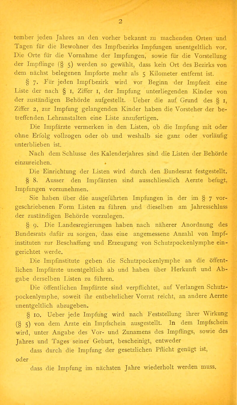 tember jeden Jahres an den vorher bekannt zu machenden Orten und Tagen für die Bewohner des Impfbezirks Impfungen unentgeltlich vor. Die Orte für die Vornahme der Impfungen, sowie für die Vorstellung der Impflinge (§ 5) werden so gewählt, dass kein Ort des Bezirks von dem nächst belegenen Impforte mehr als 5 Kilometer entfernt ist. § 7. Für jeden Impfbezirk wird vor Beginn der Impfzeit eine Liste der nach § 1, Ziffer 1, der Impfung unterliegenden Kinder von der zuständigen Behörde aufgestellt. Ueber die auf Grund des § 1, Ziffer 2, zur Impfung gelangenden Kinder haben die Vorsteher der be- treffenden Lehranstalten eine Liste anzufertigen. Die Impfärzte vermerken in den Listen, ob die Impfung mit oder ohne Erfolg vollzogen oder ob und weshalb sie ganz oder vorläufig unterblieben ist. Nach dem Schlüsse des Kalenderjahres sind die Listen der Behörde einzureichen. . Die Einrichtung der Listen wird durch den Bundesrat festgestellt. § 8. Ausser den Impfärzten sind ausschliesslich Aerzte befugt, Impfungen vorzunehmen. Sie haben über die ausgeführten Impfungen in der im § 7 vor- geschriebenen Form Listen zu führen und dieselben am Jahresschluss der zuständigen Behörde vorzulegen. § 9. Die Landesregierungen haben nach näherer Anordnung des Bundesrats dafür zu sorgen, dass eine angemessene Anzahl von Impf- instituten zur Beschaffung und Erzeugung von Schutzpockenlymphe ein- gerichtet werde. Die Impfinstitute geben die Schutzpockenlymphe an die öffent- lichen Impfärzte unentgeltlich ab und haben über Herkunft und Ab- gabe derselben Listen zu führen. Die öffentlichen Impfärzte sind verpflichtet, auf Verlangen Schutz- pockenlymphe, soweit ihr entbehrlicher Vorrat reicht, an andere Aerzte unentgeltlich abzugeben. § 10. Ueber jede Impfung wird nach Feststellung ihrer Wirkung (§ 5) von dem Arzte ein Impfschein ausgestellt. In dem Impfschein wird, unter Angabe des Vor- und Zunamens des Impflings, sowie des Jahres und Tages seiner Geburt, bescheinigt, entweder dass durch die Impfung der gesetzlichen Pflicht genügt ist, oder dass die Impfung im nächsten Jahre wiederholt werden muss.