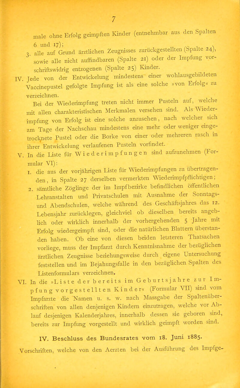 male ohne Erfolg geimpften Kinder (entnehmbar aus den Spalten 6 und 17); . a alle auf Grund ärztUchen Zeugnisses zurückgestellten (Spalte 24), ° sowie alle nicht auffindbaren (Spalte 21) oder der Impfung vor- schriftswidrig entzogenen (Spalte 25) Kinder. IV Jede von der Entwickelung mindestens einer wohlausgebildeten ' Vaccinepustel gefolgte Impfung ist als eine solche »von Erfolg« zu verzeichnen. Bei der Wiederimpfung treten nicht immer Pusteln auf, welche mit allen charakteristischen Merkmalen versehen sind. Als Wieder- impfung von Erfolg ist eine solche anzusehen, nach welcher sich am Tage der Nachschau mindestens eine mehr oder weniger einge- trocknete Pustel oder die Borke von einer oder mehreren rasch in ihrer' Entwickelung verlaufenen Pusteln vorfindet. V. In die Liste für Wiederimpfungen sind aufzunehmen (For- mular VI): 1. che aus der vorjährigen Liste für Wiederimpfungen zu übertragen- den, in Spalte 27 derselben vermerkten Wiederimpfpflichtigen; 2. sämtliche Zöglinge der im Impf bezirke befindlichen öffentlichen Lehranstalten und Privatschulen mit Ausnahme der Sonntags- und Abendschulen, welche während des Geschäftsjahres das 12. Lebensjahr zurücklegen, gleichviel ob dieselben bereits angeb- lich oder wirklich innerhalb der vorhergehenden 5 Jahre mit Erfolg wiedergeimpft sind, oder die natürlichen Blattern überstan- den haben. Ob eine von diesen beiden letzteren Thatsachen vorliege, muss der Impfarzt durch Kenntnisnahme der bezüglichen ärztlichen Zeugnisse beziehungsweise durch eigene Untersuchung feststellen und im Bejahungsfalle in den bezüglichen Spalten des Listenformulars verzeichnen. VI. In die »Liste d e r b e r e i t s im Geburtsjahre zur Im- pfung vorgestellten Kinder« (Formular VII) sind vom Impfarzte die Namen u. s. w. nach Massgabe der Spaltenüber- schriften von allen denjenigen Kindern einzutragen, welche vor Ab- lauf desjenigen Kalenderjahres, innerhalb dessen sie geboren sind, bereits zur Impfung vorgestellt und wirklich geimpft worden sind. IV. Beschluss des Bundesrates vom 18. Juni 1885. Vorschriften, welche von den Aerzten bei der Ausführung des Impfge-