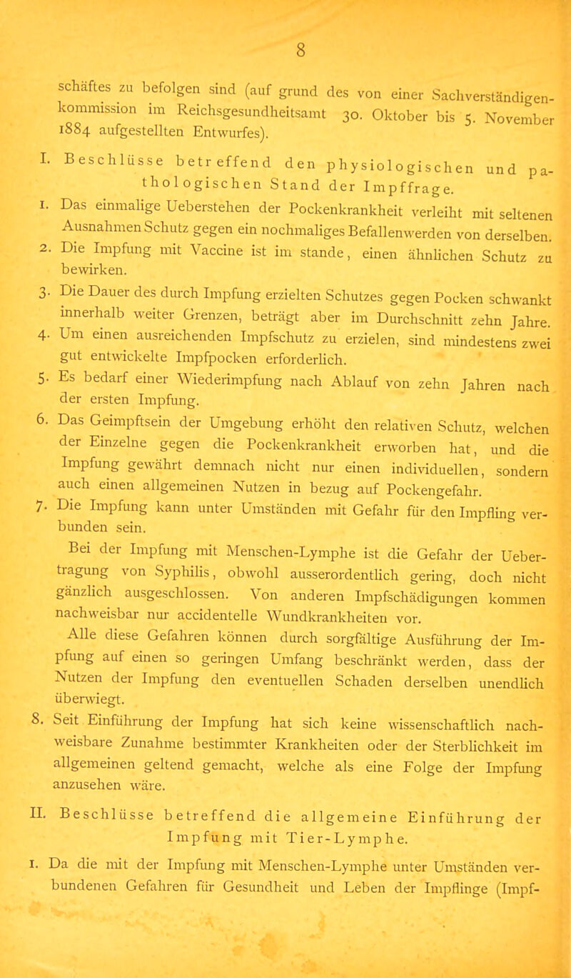 Schaftes zu befolgen sind (auf grund des von einer Sachverständigen- kommission im Reichsgesundheitsamt 30. Oktober bis 5. November 1884 aufgestellten Entwurfes). I. Beschlüsse betreffend den physiologischen und pa- thologischen Stand der Impffrage. 1. Das einmalige Ueberstehen der Pockenkrankheit verleiht mit seltenen Ausnahmen Schutz gegen ein nochmaliges Befallenwerden von derselben. 2. Die Impfung mit Vaccine ist im stände, einen ähnlichen Schutz zu bewirken. 3. Die Dauer des durch Impfung erzielten Schutzes gegen Pocken schwankt innerhalb weiter Grenzen, beträgt aber im Durchschnitt zehn Jahre. 4- Um einen ausreichenden Impfschutz zu erzielen, sind mindestens zwei gut entwickelte Impfpocken erforderlich. 5- Es bedarf einer Wiederimpfung nach Ablauf von zehn Jahren nach der ersten Impfung. 6. Das Geimpftsein der Umgebung erhöht den relativen Schutz, welchen der Einzelne gegen die Pockenkrankheit erworben hat, und die Impfung gewährt demnach nicht nur einen individuellen, sondern auch einen allgemeinen Nutzen in bezug auf Pockengefahr. 7- Die Impfung kann unter Umständen mit Gefahr für den Impfling ver- bunden sein. Bei der Impfung mit Menschen-Lymphe ist die Gefahr der Ueber- tragung von Syphilis, obwohl ausserordentlich gering, doch nicht gänzlich ausgeschlossen. Von anderen Impfschädigungen kommen nachweisbar nur accidentelle Wundkrankheiten vor. Alle diese Gefahren können durch sorgfältige Ausführung der Im- pfung auf einen so geringen Umfang beschränkt werden, dass der Nutzen der Impfung den eventuellen Schaden derselben unendlich überwiegt. 8. Seit Einführung der Impfung hat sich keine wissenschaftlich nach- weisbare Zunahme bestimmter Krankheiten oder der Sterblichkeit im allgemeinen geltend gemacht, welche als eine Folge der Impfung anzusehen wäre. II. Beschlüsse betreffend die allgemeine Einführung der Impfung mit Tier-Lymphe. 1. Da die mit der Impfung mit Menschen-Lymphe unter Umständen ver- bundenen Gefahren für Gesundheit und Leben der Impflinge (Impf-